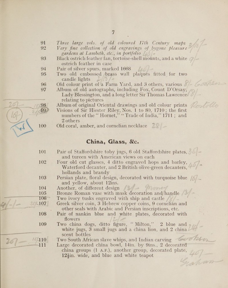 91 Three large vols. of old coloured I7th Century maps . 92 Very fine collection of old engravings of bygone pleasure: gardens at Lambeth, etc., in portfolio 93 Black ostrich feather fan, tortoise-shell mounts, and a white ostrich feather in case 94 Pair of silver spurs, marked 1668 95 Two old embossed ‘brass wall plaques fitted for two candle lights 96 Old colour print of'a Farm Yard, and 3 others, various / 97 Album of old autographs, including Fox, Count D’Orsay, Lady Blessington, and a long letter Sir Thomas Lawrence. oR relating to pictures Zo | _ £98 Album of original Oriental drawings and old colour prints / oN of 999 Visions of Sir Hiester Riley, Nos. 1 to 80, 1710; the first ( (Or ] / numbers of the ‘“‘ Hornet,” ‘‘ Trade of India,’’ 1711; and a 2 others ~L 100 Old coral, amber, and cornelian. necklace \ China, Giass, &amp;c. 101 Pair of Staffordshire toby jugs, 6 old Staffordshire plates, and tureen with American views on each 102 Four old cut glasses, 4 ditto engraved hops and barley, . | Waterford decanter, and 2 British olive-green decanters, hollands and brandy 103 Persian plate, floral design, decorated with turquoise blue — and yellow, about 12ins. 104 Another, of different design ; 105 Bronze Roman vase with mask decoration and handle — £1067 Two ivory tusks engraved with ship and castle Lee. . A107) ~~ Greek silver coin, 3 Hebrew copper coins, 9 cornelian and _~ =F other seals with Arabic and Persian inscriptions, etc. 108 Pair of nankin blue and white plates, decorated with flowers 109 Two china dogs, ditto figure, ‘“ Milton,’’ 2 blue and ; white jugs, 3 small jugs and a china lion, and 2 china eco. =. scent bottles 9 £3 “410. Two South African slave whips, and Indian carving ee ee: Large decorated china bowl, 14in. by Qins., 2 decoratett Cre aaa china groups (1 A.F.), another group, decorated plate, 124in. wide, and blue and white teapot