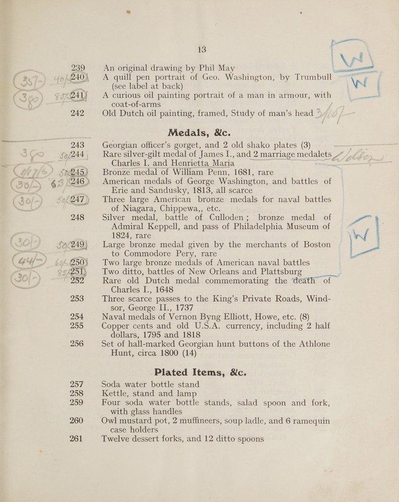 An original drawing by Phil May (see label at back) A curious oil painting portrait of a man in armour, with coat-of-arms ; Old Dutch oil painting, framed, Study of man’s head _ Medals, Nc. Georgian officer’s gorget, and 2 old shako plates (3) Charles I. and Henrietta Maria Bronze medal of William Penn, 1681, rare American medals of George Washington, and battles of Erie and Sandusky, 1813, all scarce 3 Three large American bronze medals for naval battles of Niagara, Chippewa,, etc. Silver medal, battle of Culloden; bronze medal of Admiral Keppell, and pass of Philadelphia Museum of 1824, rare Large bronze medal given by the merchants of Boston to Commodore Pery, rare Two large bronze medals of American naval battles Two ditto, battles of New Orleans and Plattsburg Rare old Dutch medal commemorating the death” of — Charles I., 1648 Three scarce passes to the King’s Private Roads, Wind- sor, George II., 1737 Naval medals of Vernon Byng Elliott, Howe, etc. (8) Copper cents and old U.S.A. currency, including 2 half dollars, 1795 and 1818 Set of hall-marked Georgian hunt buttons of the Athlone Hunt, circa 1800 (14) Plated Items, Nc. Soda water bottle stand Kettle, stand and lamp Four soda water bottle stands, salad spoon and fork, with glass handles Owl mustard pot, 2 muffineers, soup ladle, and 6 ramequin case holders Twelve dessert forks, and 12 ditto spoons