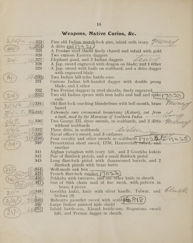 Weapons, Native Curios, &amp;c. Fine old ee lock gun, inlaid with ivory Ved Coe A ditto gun | se A Persian erie shicld finely chased and reas) with gold Two curious Eastern daggers Elephant goad, and 2 Indian daggers eS i” A Jap. sword engraved with dragon on blade; emt 1 Cre: A Jap. sword with knife on’scabbard, and a ditto dagger with engraved blade Two Indian hill-tribe battle-axes Curious Indian left-handed dagger with double prong blade, and 1 other Two Persian daggers m steel sheaths, finely engraved 9.5 = Two old Indian spears with iron hae and ball and spike |“ ° 2D) ends Ie sao. 9 Old flint-lock coaching blunderbuss with bell mouth, brass Fre aad ret te barrel Extremely rare ceremonial boomerang (Katart), cut from vx a tusk, used by the Marawas of Southern India i Two George III. dress swords, in scabbards, and 2 ditto $77 e4.e697 ¢   without scabbards x z F Three ditto, in scabbards Cet the, : Naval officer's sword, and 3 cutlasses. ek ee Four cavalry and other swords in scabbards | oD RAS obs =S Presentation short sword, 1776, Hanoveriat@swerd;~and— a another Afghan yataghan with ivory hilt, and 2 Goorkha kukris Pair of flintlock pistols, and a small flintlock pistol Long flint-lock pistol with damascened barrels, and 2 flintlock pistols with brass butts Well-made oak bDOX poem: ean French flint-lock musket [~ 1¢ Sede) Pshkabz with tweezers, and’ one Other knife in sheath Suit of Sikh chain mail of fine mesh, with pattern in brass, 4 pieces ae Goorkha kukri, knife with silver handle, Tulwar, and ®€ @eageve bichwa (4) Mahratta gauntlet sword with scabbpila SS) Largé Indian painted hide. shidd = falad battle-axe, Khond_battle-axe, Rajputana sword hilt, and Persian dagger in sheath