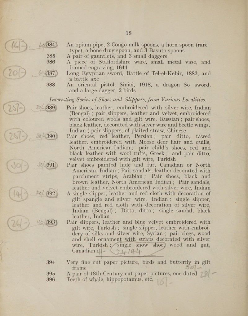 0/884) 385 386 } 0/4387) 388 18 An opium pipe, 2 Congo milk spoons, a horn spoon (rare type), a bone drug spoon, and 3 Basuto spoons A pair of gauntlets, and 3 small daggers A piece of Staffordshire ware, small metal vase, and framed engraving, 1644 Long Egyptian sword, Battle of Tel-el-Kebir, 1882, and a battle axe An oriental pistol, Siniai, 1918, a dragon So sword, and a large dagger, 2 birds (389) ».893) 394 395 396 Pair shoes, leather, embroidered with silver wire, Indian (Bengal) ; pair slippers, leather and velvet, embroidered with coloured wools and gilt wire, Russian ; pair shoes, black leather, decorated with silver wire and beetle wings, Indian ; pair slippers, of plaited straw, Chinese Pair shoes, red leather, Persian; pair ditto, tawed leather, embroidered with Moose deer hair and quills, North American-Indian ; pair child’s shoes, red and black leather with wool tufts, Greek; and pair ditto, velvet embroidered with gilt wire, Turkish Pair shoes painted hide and fur, Canadian or North American, Indian ; Pair sandals, leather decorated with parchment strips, Arabian; Pair shoes, black and brown leather, North American Indian; Pair sandals, leather and velvet embroidered with silver wire, Indian A single slipper, leather and red cloth with decoration of gilt spangle and silver wire, Indian; single slipper, leather and red cloth with decoration of silver wire, Indian (Bengal); Ditto, ditto; single sandal, black leather, Indian Pair slippers, leather and blue velvet embroidered with gilt wire, Turkish ; single slipper, leather with embroi- dery of silks and silver wire, Syrian; pair clogs, wood and shell ornament with straps decorated with silver wire, Tok “single snow shoe) wood and gut, Canadian p ( Lj 1 Ae Ly f  Very fine cut paper icles, HBAs and oe in eb frame A pair of 18th Century cut paper pictures, one dated | Teeth of whale, hippopotamus, etc,