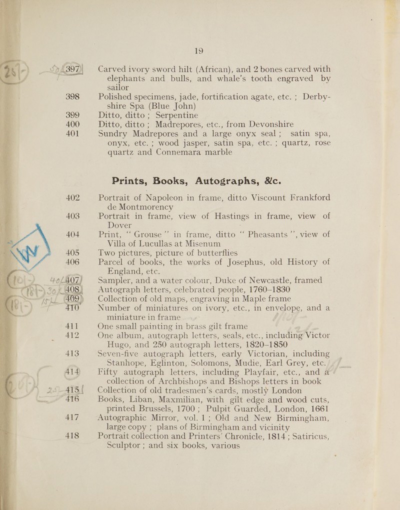 405 406  19 Carved ivory sword hilt (African), and 2 bones carved with elephants and bulls, and whale’s tooth engraved by sailor Polished specimens, jade, fortification agate, etc. ; Derby- shire Spa (Blue John) Ditto, ditto ; Serpentine | Ditto, ditto ; Madrepores, etc., from Devonshire Sundry Madrepores and a large onyx seal; satin spa, onyx, etc. ; wood jasper) satin. spa, etc. ; quartz, rose quartz and Connemara marble Prints, Books, Autographs, &amp;c. Portrait of Napoleon in frame, ditto Viscount Frankford de Montmorency Dover Print, “‘ Grouse’’ in frame, ditto “‘ Pheasants ’’, view of Villa of Lucullas at Misenum Two pictures, picture of butterflies Parcel of books, the works of Josephus, old History of England, etc. Sampler, and a water colour, Duke of Newcastle, framed Autograph letters, celebrated people, 1760-1830 Number of miniatures on ivory, etc., in envelope, and a miniature in frame f One small painting in brass gilt frame One album, autograph letters, seals, etc., including Victor Hugo, and 250 autograph letters, 1820-1850 Seven-five autograph letters, early Victorian, including Stanhope, Eglinton, Solomons, Mudie, Earl Grey, etc. collection of Archbishops and Bishops letters in book Collection of old tradesmen’s cards, mostly London Books, Liban, Maxmilian, with gilt edge and wood cuts, printed Brussels, 1700 ; Pulpit Guarded, London, 1661 Autographic Mirror, vol. 1; Old and New Birmingham, large copy ; plans of Birmingham and vicinity Portrait collection and Printers’ Chronicle, 1814 ; Satiricus, Sculptor ; and six books, various
