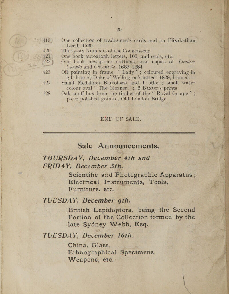 Tipe peer ee 20 Deed, 1590 420 Thirty-six Numbers of the Connoisseur 422) One book newspaper cuttings, also copies of London agit Gazette and Chronicle, 1683-1684 423 Oil painting in frame, ‘“‘ Lady’”’; coloured engraving in eult frame ; Duke of Wellington’s letter ; 1829, framed 497 Small Medallion Bartolozzi and 1 other; small water colour oval “ The: Gleanercgy 2 Baxter’ S prints piece polished granite, Old London Bridge END OF SALE. Sale Announcements. THURSDAY, Decembas 4th and Scientific and Photographic Apparatus ; Electrical Instruments, Tools, Furniture, etc. TUESDAY, December gth. British Lepidoptera, being the Second late Sydney Webb, Esq. TUESDAY, December 16th. China, Glass, | Ethnographical Specimens, Weapons, etc. 