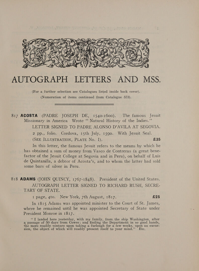  AUTOGRAPH LETTERS AND MSS. (For a further selection see Catalogues listed inside back cover). (Numeration of items continued from Catalogue 573). 817 ACOSTA (PADRE JOSEPH DE, 1540-1600). The famous Jesuit Missionary in America Wrote ‘‘ Natural History of the Indies.”’ LETTER SIGNED TO PADRE ALONSO D’AVILA AT SEGOVIA. 2 pp., folio. Cordova, 15th July, 1590. With Jesuit Seal. (SEE ILLUSTRATION, PLATE No. I). £35 In this letter, the famous Jesuit refers to the means by which he has obtained a sum of money from Vasco de Contreras (a great bene- factor of the Jesuit College at Segovia and in Peru), on behalf of Luis de Quintanilla, a debtor of Acosta’s, and to whom the latter had sold some bars of silver in Peru. 818 ADAMS (JOHN QUINCY, 1767-1848). President of the United States. AUTOGRAPH LETTER SIGNED TO RICHARD RUSH, SECRE- TARY OF STATE. I page, 4to. New York, 7th August, 1817. £25 In 1815 Adams was appointed minister to the Court of St. James, where he remained until he was appointed Secretary of State under President Monroe in 1817. ‘‘T landed here yesterday, with my family, from the ship Washington, after a passage of 50 days from Cowes; and finding the Department in so good hands, the more readily venture upon taking a furlough for a few weeks, upon an excur- sion, the object of which will readily present itself to your mind.”’ Ete.