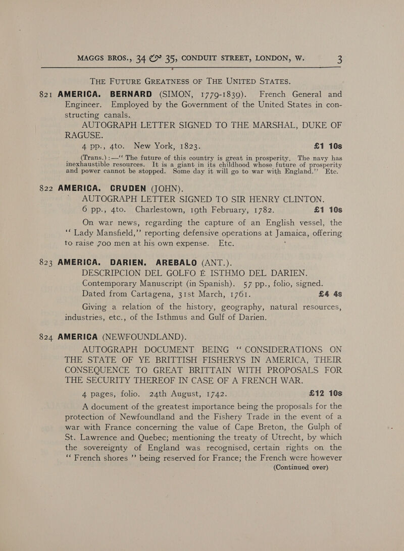 THE FUTURE GREATNESS OF THE UNITED STATES. 821 AMERICA. BERNARD (SIMON, 1779-1839). French General and Engineer. Employed by the Government of the United States in con- structing canals.. AUTOGRAPH LETTER SIGNED TO THE MARSHAL, DUKE OF RAGUSE. 40pp/;, 4tov New) York, /1823 £1 10s (Trans.) :—‘‘ The future of this country is great in prosperity, The navy has inexhaustible resources. It is a giant in its childhood whose future of prosperity and power cannot be stopped. Some day it will go to war with England.” Etc. 822 AMERICA. CRUDEN (JOHN). AUTOGRAPH LETTER SIGNED TO SIR HENRY CLINTON. 6 pp., 4to. Charlestown, 19th February, 1782. £1 10s On war news, regarding the capture of an English vessel, the ‘“ Lady Mansfield,’’ reporting defensive operations at Jamaica offering to raise 700 men at his own expense. Etc. 823 AMERICA. DARIEN. AREBALO (ANT.). DESCRIPCION DEL GOLFO EF ISTHMO DEL DARIEN. Contemporary Manuscript (in Spanish). 57 pp., folio, signed. Dated from Cartagena, 31st March, 1761. £4 4s Giving a relation of the history, geography, natural resources, industries, etc., of the Isthmus and Gulf of Darien. 824 AMERICA (NEWFOUNDLAND). AUTOGRAPH DOCUMENT BEING ‘‘ CONSIDERATIONS ON Tree tery OF oY Ee BREET ISH eh ISHERYS IN AMERICA; THEIR CONSEQUENCE TO GREAT BRITTAIN WITH PROPOSALS FOR THE SECURITY THEREOF IN CASE OF A FRENCH WAR. 4 pages, folio. 24th August, 1742. £12 10s A document of the greatest importance being the proposals for the protection of Newfoundland and the Fishery Trade in the event of a war with France concerning the value of Cape Breton, the Gulph of St. Lawrence and Quebec; mentioning the treaty of Utrecht, by which the sovereignty of England was recognised, certain rights on the ‘“ French shores ”’ being reserved for France; the French were however (Continued over)