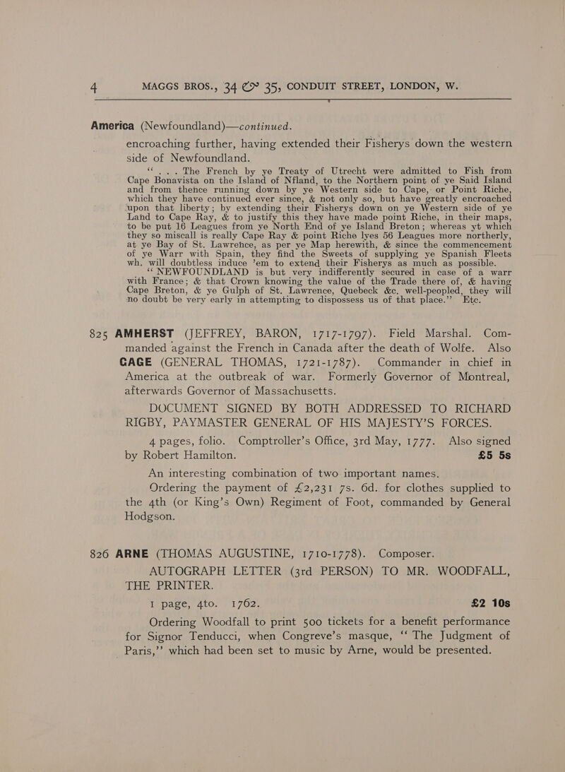  America (Newfoundland)—continued. encroaching further, having extended their Fisherys down the western side of Newfoundland. ‘¢ ... The French by ye Treaty of Utrecht were admitted to Fish from Cape Bonavista on the Island of Nfland, to the Northern point of ye Said Island and from thence running down by ye Western side to Cape, or Point Riche, which they have continued ever since, &amp; not only so, but have greatly encroached upon that liberty; by extending their Fisherys down on ye Western side of ye Land to Cape Ray, &amp; to justify this they have made point Riche, in their maps, to be put 16 Leagues from ye North End of ye Island Breton; whereas yt which they so miscall is really Cape Ray &amp; point Riche lyes 56 Leagues more northerly, at ye Bay of St. Lawrence, as per ye Map herewith, &amp; since the commencement of ye Warr with Spain, they find the Sweets of supplying ye Spanish Fleets wh. will doubtless induce ’em to extend their Fisherys as much as possible. __ “ NEWFOUNDLAND is_ but very indifferently secured in case of a warr with France; &amp; that Crown knowing the value of the Trade there of, &amp; having Cape Breton, &amp; ye Gulph of St. Lawrence, Quebeck &amp;c. well-peopled, they will no doubt be very early in attempting to dispossess us of that place.’’ Etc. 825 AMHERST (JEFFREY, BARON, 1717-1797). Field Marshal. Com- manded against the French in Canada after the death of Wolfe. Also CAGE (GENERAL THOMAS, 1721-1787). Commander in chief in America at the outbreak of war. Formerly Governor of Montreal, afterwards Governor of Massachusetts. DOCUMENT SIGNED BY BOTH ADDRESSED TO RICHARD RIGBY, PAYMASTER GENERAL OF HIS MAJESTY’S FORCES. 4 pages, folio. Comptroller’s Office, 3rd May, 1777. Also signed by Robert Hamilton. £5 5s An interesting combination of two important names. Ordering the payment of £2,231 7s. 6d. for clothes supplied to the 4th (or King’s Own) Regiment of Foot, commanded by General Hodgson. 826 ARNE (THOMAS AUGUSTINE, 1710-1778). Composer. AUTOGRAPH LETTER (3rd PERSON) TO MR. WOODFALL, THE PRINTER. Ace aor 1702: £2 10s Ordering Woodfall to print 500 tickets for a benefit performance for Signor Tenducci, when Congreve’s masque, ‘‘ The Judgment of Paris,’’ which had been set to music by Arne, would be presented.