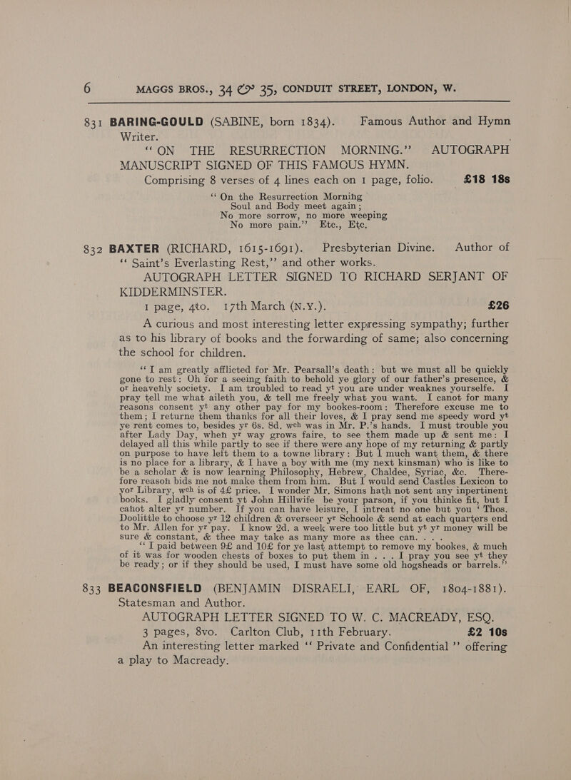  831 BARING-GOULD (SABINE, born 1834). Famous Author and Hymn Writer. ; “ON THE RESURRECTION MORNING.’? AUTOGRAPH MANUSCRIPT SIGNED OF THIS FAMOUS HYMN. Comprising 8 verses of 4 lines each on 1 page, folio. £18 18s ‘‘ Qn the Resurrection Morning Soul and Body meet again ; No more sorrow, no more weeping No more pain.’ Etc., Etc. 832 BAXTER (RICHARD, 1615-1691). Presbyterian Divine. Author of ‘‘ Saint’s Everlasting Rest,’’ and other works. AUTOGRAPH LETTER SIGNED TG RICHARD SERJANT OF KIDDERMINSTER. I page, 4to. 17th March (N.Y.). £26 A curious and most interesting letter expressing sympathy; further as to his library of books and the forwarding of same; also concerning the school for children. ‘¢T am greatly afflicted for Mr. Pearsall’s death: but we must all be quickly gone to rest: Oh for a seeing faith to behold ye glory of our father’s presence, &amp; ot heavenly society. I am troubled to read yt you are under weaknes yourselfe. I pray tell me what aileth you, &amp; tell me freely what you want. I canot for many reasons consent yt any other pay for my bookes-room: Therefore excuse me to them ; I returne them thanks for all their loves, &amp; I pray send me speedy word yt ye rent comes to, besides yr 6s. 8d. wch was in Mr. P.’s hands. I must trouble you after Lady Day, wheh yr way grows faire, to see them made up &amp; sent me: I delayed all this while partly to see if there were any hope of my returning &amp; partly on purpose to have left them to a towne library: But I much want them, &amp; there is no place for a library, &amp; I have a boy with me (my next kinsman) who is like to be a scholar &amp; is now learning Philosophy, Hebrew, Chaldee, Syriac, &amp;c. There- fore reason bids me not make them from him. But I would send Castles Lexicon to yor Library, wch is of 4£ price. I wonder Mr. Simons hath not sent any inpertinent books. I gladly consent yt John Hillwife be your parson, if you thinke fit, but I cahot alter yr number. If you can have leisure, I intreat no one but you ‘ Thos. Doolittle to choose yr 12 children &amp; overseer yt Schoole &amp; send at each quarters end to Mr. Allen for yr pay. I know 2d. a week were too little but yt yr money will be sure &amp; constant, &amp; thee may take as many more as thee can... . _“*T paid between 9£ and 10£ for ye last attempt to remove my bookes, &amp; much of it was for wooden chests of boxes to put them in... I pray you see yt they be ready; or if they should be used, I must have some old hogsheads or barrels.’’ 833 BEACONSFIELD (BENJAMIN DISRAELI, EARL OF, 1804-1881). Statesman and Author. AUTOGRAPH LETTER SIGNED TO W. C. MACREADY, ESQ. 3 pages, 8vo. Carlton Club, 11th February. £2 10s An interesting letter marked ‘‘ Private and Confidential ’’ offering a play to Macready.