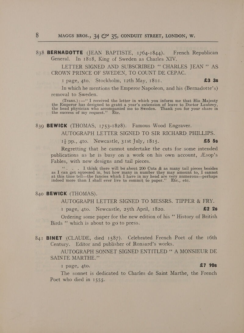 838 BERNADOTTE (JEAN BAPTISTE, 1764-1844). French ‘Republican General. In 1818, King of Sweden as Charles XIV. LETTER SIGNED AND SUBSCRIBED ‘‘ CHARLES JEAN ”’ AS CROWN PRINCE OF SWEDEN, TO COUNT DE CEPAC. I page, 4to. Stockholm, 12th May, 1817. £3 3s In which he mentions the Emperor Napoleon, and his (Bernadotte’s) removal to Sweden. (Trans.):—‘‘ I received the letter in which you inform me that His Majesty the Emperor Ae designed to grant a year’s extension of leave to Doctor Laubrey, the head physician who accompanied me to Sweden. Thank you for your share in the success of my request.’’? Etc. 8390 BEWICK (THOMAS, 1753-1828). Famous Wood Engraver. AUTOGRAPH LETTER SIGNED TO SIR RICHARD PHILLIPS. It vp., 4to. Newcastle, 31st July, 1815. £5 5s Regretting that he cannot undertake the cuts for some intended publications as he is busy on a work on his own account, A*sop’s Fables, with new designs and tail pieces. 4: . JI think there will be about 200 Cuts &amp; as many tail pieces besides as I can get squeezed in, but how many in number they may amount to, I cannot at this time tell—the fancies which I have in my head are very numerous—perhaps indeed more than I shall ever live to commit to paper.’’ Etc., etc. 840 BEWICK (THOMAS). AUTOGRAPH LETTER SIGNED TO MESSRS. TIPPER &amp; FRY. I page, 4to. Newcastle, 25th April, 1820. 7 £2 2s Ordering some paper for the new edition of his ‘‘ History of British Birds ’’ which is about to go to press. 841 BINET (CLAUDE, died 1587). Celebrated French Poet of the 16th Century. Editor and publisher of Ronsard’s works. AUTOGRAPH SONNET SIGNED ENTITLED ‘‘ A MONSIEUR DE SAINTE. MARTHE.”’ I page, 4to. £7 10s The sonnet is dedicated to Charles de Saint Marthe, the French Poet who died in 1555.