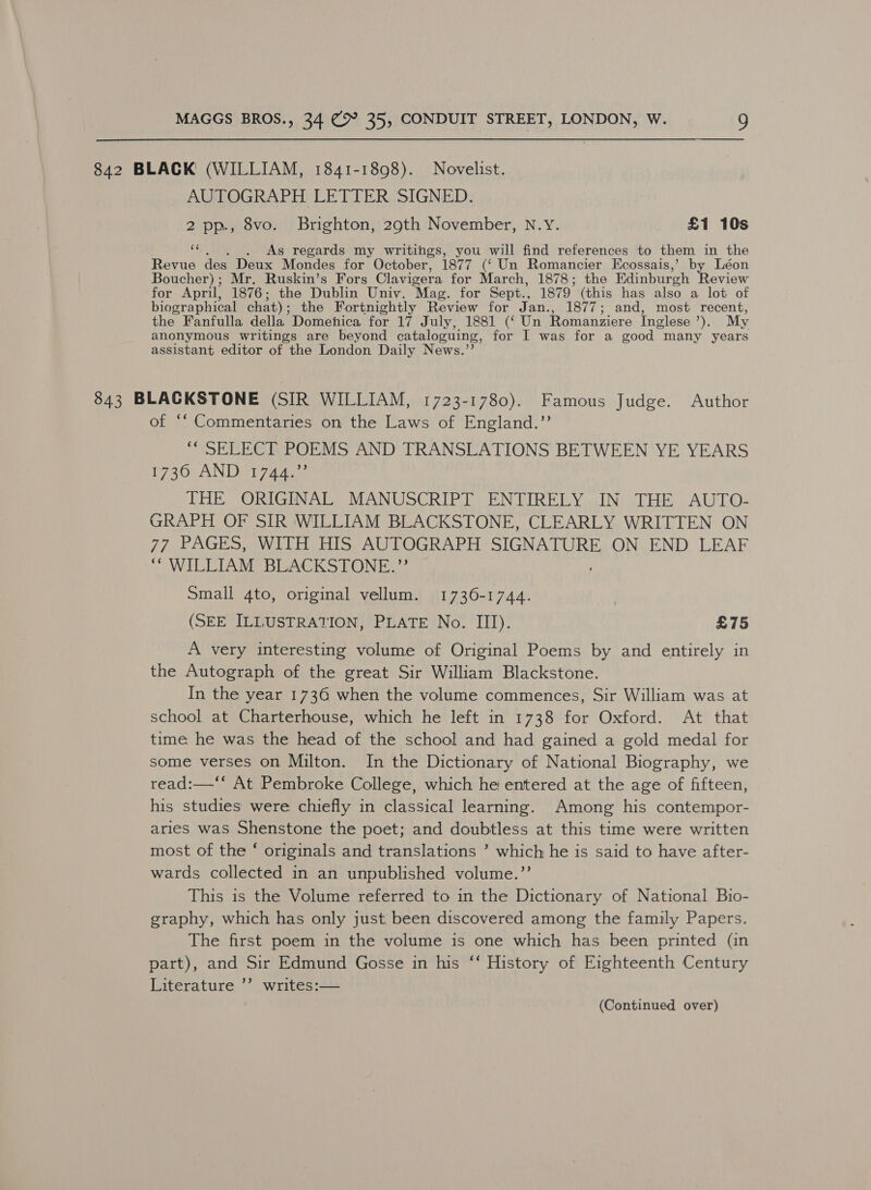 842 BLACK (WILLIAM, 1841-1898). Novelist. AUTOGRAPH LETTER SIGNED. 2 pp., 8vo. Brighton, 29th November, N.Y. £1 10s Bs: As regards my writings, you will find references to them in the Revue des Deux Mondes for October, 1877 (‘ Un Romancier Kcossais,’ by Léon Boucher); Mr. Ruskin’s Fors Clavigera for March, 1878; the Edinburgh eview for April, 1876; the Dublin Univ. Mag. for Sept., 1879 (this has also a lot of biographical chat) ; the Fortnightly Review for Jan., 1877; and, most recent, the Fanfulla della Domenica for 17 July, 1881 (‘ Un Romanziere Inglese ae My anonymous writings are beyond cataloguing, for I was for a good many years assistant editor of the London Daily News.”’ 843 BLACKSTONE (SIR WILLIAM, 1723-1780). Famous Judge. Author of ‘‘ Commentaries on the Laws of England.”’ “* SELECT POEMS AND TRANSLATIONS BETWEEN YE YEARS 1730 AND Est pie THE ORIGINAL MANUSCRIPT ENTIRELY IN THE AUTO- GRAPH OF SIR WILLIAM BLACKSTONE, CLEARLY WRITTEN ON 77 PAGES, WITH HIS AUTOGRAPH SIGNATURE ON END LEAF ““ WILLIAM BLACKSTONE.”’ Small 4to, original vellum. 1736-1744. (SEE ILLUSTRATION, PLATE No. III). £75 A very interesting volume of Original Poems by and entirely in the Autograph of the great Sir William Blackstone. In the year 1736 when the volume commences, Sir William was at school at Charterhouse, which he left in 1738 for Oxford. At that time he was the head of the school and had gained a gold medal for some verses on Milton. In the Dictionary of National Biography, we read:—‘* At Pembroke College, which he entered at the age of fifteen, his studies were chiefly in classical learning. Among his contempor- aries was Shenstone the poet; and doubtless at this time were written most of the ‘ originals and translations ’ which he is said to have after- wards collected in an unpublished volume.”’ This is the Volume referred to in the Dictionary of National Bio- graphy, which has only just been discovered among the family Papers. The first poem in the volume is one which has been printed (in part), and Sir Edmund Gosse in his ‘‘ History of Eighteenth Century Literature ’’ writes:—