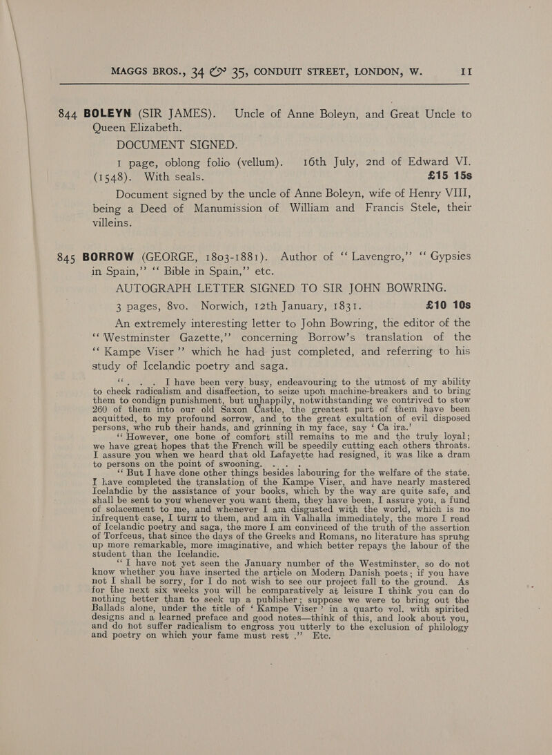 844 BOLEYN (SIR JAMES). Uncle of Anne Boleyn, and Great Uncle to Queen Elizabeth. DOCUMENT SIGNED. I page, oblong folio (vellum). 16th July, 2nd of Edward VI. (1548). With seals. £15 15s Document signed by the uncle of Anne Boleyn, wife of Henry VIII, being a Deed of Manumission of William and Francis Stele, their villeins. 845 BORROW (GEORGE, 1803-1881). Author of ‘‘ Lavengro,’’ ‘‘ Gypsies in Spain,’’ ‘‘ Bible in Spain,’ etc. AUTOGRAPH LETTER SIGNED TO SIR JOHN BOWRING. 3 pages, 8vo. Norwich, 12th January, 1831. £10 10s An extremely interesting letter to John Bowring, the editor of the ‘‘'Westminster Gazette,’’ concerning Borrow’s ‘translation of the ‘‘Kampe Viser ’’? which he had just completed, and referring to his study of Icelandic poetry and saga. : ‘*. . . I have been very busy, endeavouring to the utmost of my ability to check radicalism and disaffection, to seize upon machine-breakers and to bring them to condign punishment, but unhappily, notwithstanding we contrived to stow 260 of them into our old Saxon Castle, the greatest part of them have been acquitted, to my profound sorrow, and to the great exultation of evil disposed persons, who rub their hands, and grinning ih my face, say ‘ Ca ira.’ ‘© However, one bone of comfort still remains to me and the truly loyal; we have great hopes that the French will be speedily cutting each others throats. I assure you when we heard that old Lafayette had resigned, it was like a dram to persons on the point of swooning. .. . ‘* But I have done other things besides labouring for the welfare of the state. Y kave completed the translation of the Kampe Viser, and have nearly mastered Icelahdic by the assistance of your books, which by the way are quite safe, and shall be sent to you whenever you want them, they have been, I assure you, a fund of solacement to me, and whenever I am disgusted with the world, which is no infrequent case, I turn to them, and am in Valhalla immediately, the more I read of Icelandic poetry and saga, the more I am convinced of the truth of the assertion of Torfceus, that since the days of the Greeks and Romans, no literature has spruhg up more remarkable, more imaginative, and which better repays the labour of the student than the Icelandic. ‘‘T have not yet seen the January number of the Westmihster, so do not know whether you have inserted the article on Modern Danish poets; if you have not I shall be sorry, for I do not wish to see our project fall to the ground. As for the next six weeks you will be comparatively at leisure I think you can do nothing better than to seek up a publisher; suppose we were to bring out the Ballads alone, under the title of ‘ Kampe Viser’ in a quarto vol. with spirited designs and a learned preface and good notes—thihk of this, and look about you, and do hot suffer radicalism to engross you utterly to the exclusion of philology and poetry on which your fame must rest .”’ Etc.