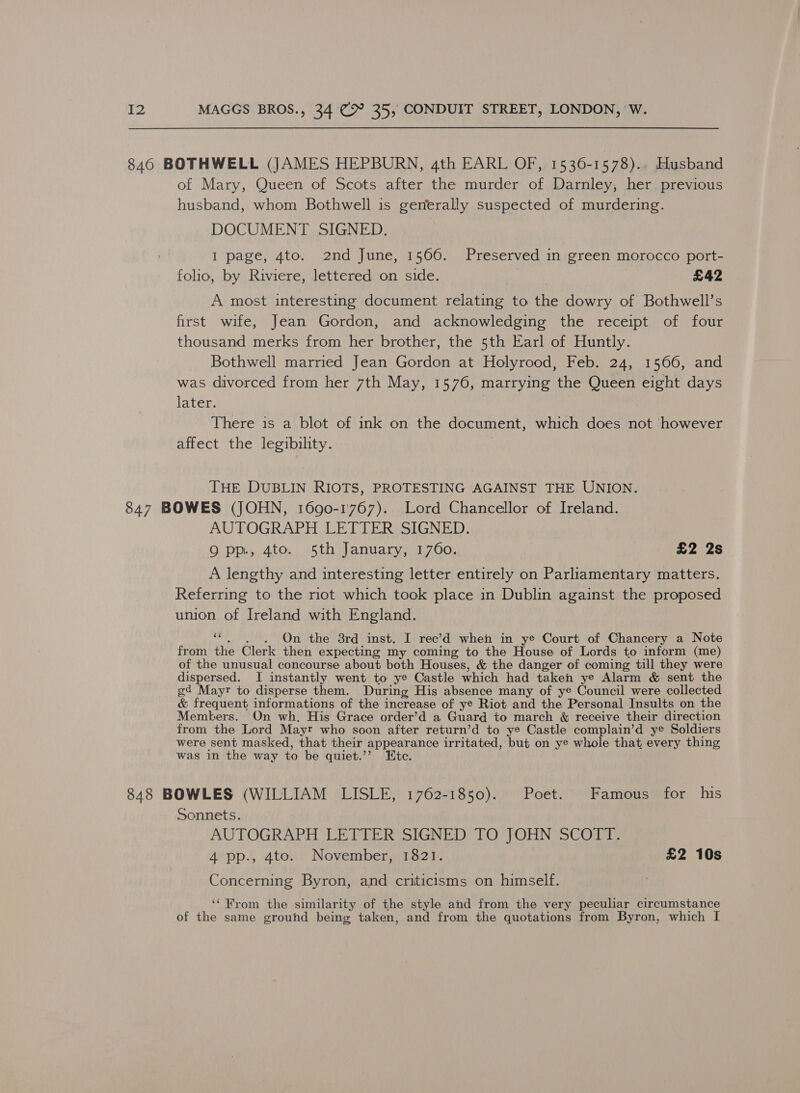 846 BOTHWELL (JAMES HEPBURN, 4th EARL OF, 1536-1578). Husband of Mary, Queen of Scots after the murder of Darnley, her previous husband, whom Bothwell is generally suspected of murdering. DOCUMENT SIGNED. I page, 4to. 2nd June, 1566. Preserved in green morocco port- folio, by Riviere, lettered on side. £42 A most interesting document relating to the dowry of Bothwell’s first wife, Jean Gordon, and acknowledging the receipt of four thousand merks from her brother, the 5th Earl of Huntly. Bothwell married Jean Gordon at Holyrood, Feb. 24, 1566, and was divorced from her 7th May, 1576, marrying the Queen eight days later. There is a blot of ink on the document, which does not however affect the legibility. THE DUBLIN RIOTS, PROTESTING AGAINST THE UNION. 847 BOWES (JOHN, 1690-1767). Lord Chancellor of Ireland. AUTOGRAPH .LETTERASIGNE). On. Di 4t0., ..5th vlanvarnno9 7 Oo., £2 2s A lengthy and interesting letter entirely on Parliamentary matters. Referring to the riot which took place in Dublin against the proposed union of Ireland with England. “. . . On the 8rd inst. I rec’d when in ye Court of Chancery a Note from the Clerk then expecting my coming to the House of Lords to inform (me) of the unusual concourse about both Houses, &amp; the danger of coming till they were dispersed. I instantly went to ye Castle which had taken ye Alarm &amp; sent the gd Mayr to disperse them. During His absence many of ye Council were collected &amp; frequent informations of the increase of ye Riot and the Personal Insults on the Members. On wh. His Grace order’d a Guard to march &amp; receive their direction from the Lord Mayr who soon after return’d to ye Castle complain’d ye Soldiers were sent masked, that their appearance irritated, but on ye whole that, every thing was in the way to be quiet.’’ Etc. 848 BOWLES (WILLIAM LISLE, 1762-1850). Poet. Famous for his Sonnets. AUTOGRAPH LETTER SIGNED TO JOHN SCOTT. 4 pp., 4to. November, 1821. £2 10s Concerning Byron, and criticisms on himself. ‘‘ From the similarity of the style and from the very peculiar circumstance of the same ground being taken, and from the quotations from Byron, which I