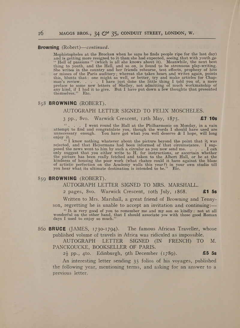  Browning (Robert)—continued. Mephistopheles at the Brocken when he says he finds people ripe for the last day) and is getting more resigned to it than; she had expected, seeithg that with youth go ‘ Hell of passions ’’ (which is all she knows about it). Meanwhile, the next best thing to youth, and the Hell, and so on, is found to be strenuous play-writing. She writes in the country and her friends rehearse, test effects, prophesy of hits or misses of the Paris auditory; whereat she takes heart and writes again, points this, blunts that: one might as well, or better, try and make articles for Chap- man’s review. . : . I have just done the little thing I told you of, a mere preface to some new letters of Shelley, not admitting of much workmanship of any kind, if I had it to give. But I have put down a few thoughts that presented themselves.”’ Etc. 858 BROWNING (ROBERT). | AUTOGRAPH LETTER SIGNED TO FELIX MOSCHELES: 3 pp., 8vo. Warwick Crescent, 12th May, 1875. £7 10s “c. . . DL went round the Hall at the Philharmonic on Monday, in a vain attempt to find and congratulate you, though the words I should have used are unnecessary enough. You have got what you well deserve &amp; I hope, will long enjoy it. ‘‘T know nothing whatever about the picture beyond the point that it was reiected, and that Heyermans had been informed of that circumstance. I sup- posed the news went to him by such a circular as you now send me. . . . I cah only suggest that you either write to H. for instructions, or ascertain whether the picture has been really fetched and taken to the Albert Hall, or be at the kindness of housing the poor work (what chance could it have against the blaze of artistic perfection on the Academy walls this year?) in your own studio till you hear what its ultimate destination is intended to be.’’ Etc. 8590 BROWNING (ROBERT). AUTOGRAPH LETTER SIGNED TO MRS. MARSHALL. 2 pages, 8vo. ‘Warwick Crescent, 1oth July, 1868. £1 5s Written to Mrs. Marshall, a great friend of Browning and Tenny- son, regretting he is unable to accept an invitation and continuing:— ‘‘ It is very good of you to remember me and my son so kindly: not at all wonderful on the other hand, that I should associate you with those good Roman days I used to enjoy so much.”’ 860 BRUCE (JAMES, 1730-1794). The famous African Traveller, whose published volume of travels in Africa was ridiculed as impossible. AUTOGRAPH LETTER SIGNED (IN FRENCH) TO M. PANCKOUCKE, BOOKSELLER OF PARIS. 24 pp., 4to. Edinburgh, 9th December (1780). £5 5s An interesting letter sending 35 folios of his voyages, published the following year, mentioning terms, and asking for an answer to a previous letter.