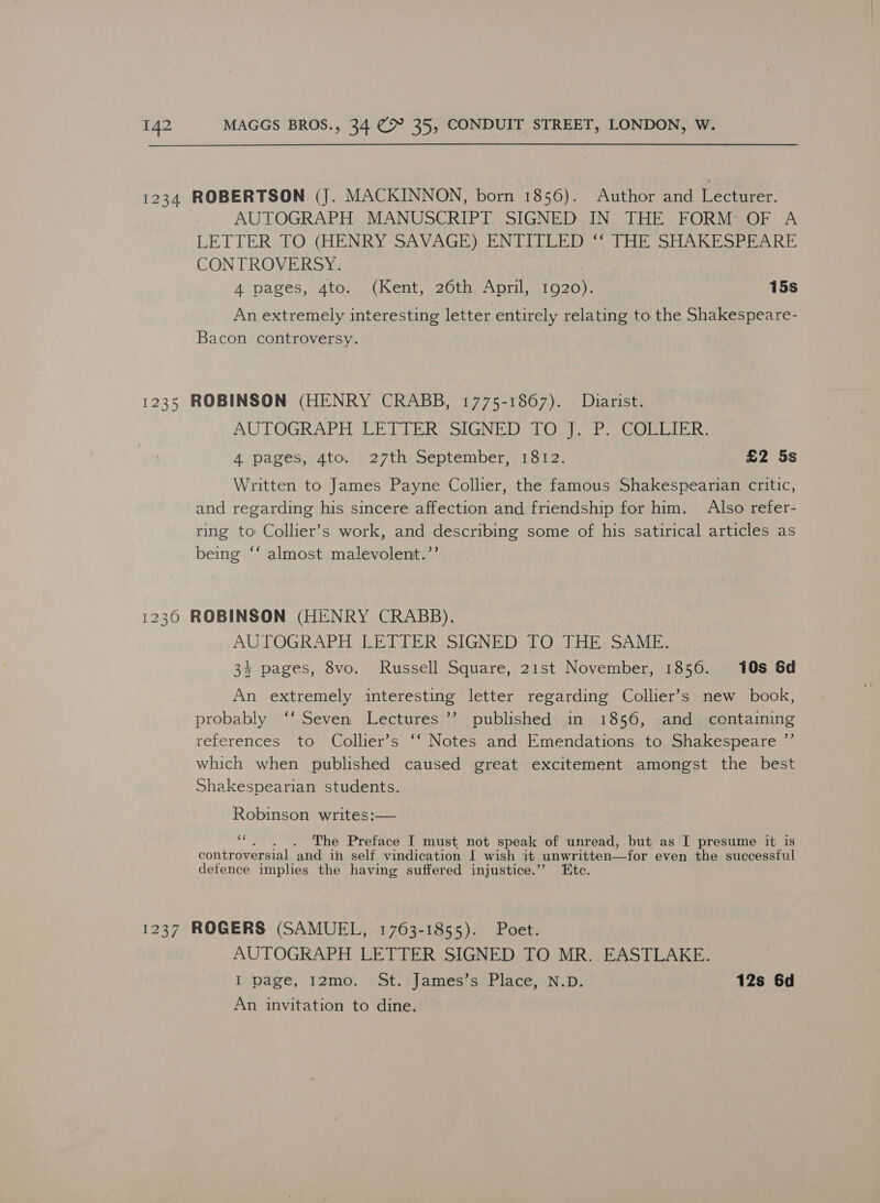 1234 ROBERTSON (J. MACKINNON, born 1856). Author and Lecturer. | AUTOGRAPH MANUSCRIPT SIGNED IN. THE FORM OF A LETTER TO (HENRY SAVAGE) ENTITLED ‘‘ THE SHAKESPEARE CONTROVERSY. | 4 pages, 4to. (Kent, 26th April, 1920). 15s An extremely interesting letter entirely relating to the Shakespeare- Bacon controversy. 1235 ROBINSON (HENRY CRABB, 1775-1867). Dhiarist. AUTOGRAPH WCE Tih SIGNI Oa) ob Cheat. 4 ‘pages,;4to. (27th September, 1812. £2 5s Written to James Payne Collier, the famous Shakespearian critic, and regarding his sincere affection and friendship for him. Also refer- ring to Collier’s work, and describing some of his satirical articles as being “‘ almost malevolent.’’ 1230 ROBINSON (HENRY CRABB). AUTOGRAPH LETIER SIGNED TO THE: SAME, 34 pages, 8vo. Russell Square, 21st November, 1856. 10s 6d An extremely interesting letter regarding Collier’s new book, probably ‘‘ Seven Lectures ’’ published in 1856, and containing references to Collier’s ‘‘ Notes and Emendations. to Shakespeare ’”’ which when published caused great excitement amongst the best Shakespearian students. Robinson writes:— £4 The Preface I must not speak of unread, but as I presume it is controversial ‘and in self vindication [ wish it unwritten—for even the successful defence implies the having suffered injustice.’’ Htc. 1237 ROGERS (SAMUEL, 1763-1855). Poet. AUTOGRAPH LETTER SIGNED TO MR. EASTLAKE. I page, 12mo. St. James’s Place, N.D. 12s 6d An invitation to dine.