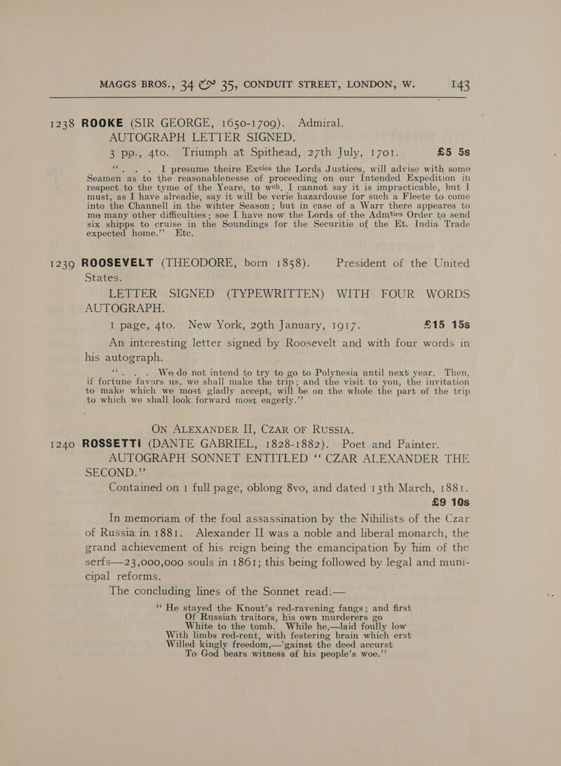 1238 ROOKE (SIR GEORGE, 1650-1709). Admiral. AUTOGRAPH LETTER SIGNED. 3 pp., 4to. Triumph at Spithead, 27th July, 1701. £5 5s 2: . JI presume theire [xcies the Lords Justices, will advise with some Seamen as to the reasonablenesse of proceeding on our Intended Expedition in respect to the tyme of the Yeare, to weh, I cannot say it is impracticable, but I must, as I have alreadie, say it will be verie hazardouse for such a Fleete to come into the Channell in the wihter Season ; but in case of a Warr there appeares to me many other difficulties ; soe I have now the Lords of the Admties Order to send six shipps to cruise in the Soundings for the Securitie of the Et. India Trade expected home.”’ Etc. 1239. ROOSEVELT (THEODORE, born 1858). President of the United States. LETTER SIGNED (TYPEWRITTEN) WITH FOUR WORDS AUTOGRAPH. I page, 4to. New York, 29th January, 1917.. £15 15s An interesting letter signed by Roosevelt and with four words in his autograph. ce . We do not intend to try to go to Polynesia until next year. Then, if fortune favors us, we shall make the trip; and the visit to you, the invitation to make which we most gladly accept, will be on the whole the part of the trip to which we shall look forward most eagerly.”? ON ALEXANDER II, CZAR OF RUSSIA. 1240 ROSSETTI (DANTE GABRIEL, 1828-1882). Poet and Painter. AUTOGRAPH SONNET ENTITLED ‘‘ CZAR ALEXANDER THE SECOND:”’ Contained on 1 full page, eee 8vo, and dated 13th March, 1881. £9 10s In memoriam of the foul assassination by the Nihilists of the Czar of Russia in 1881. Alexander II was a noble and liberal monarch, the grand achievement of his reign being the emancipation by him of the serfs—23,000,000 souls in 1861; this being followed by legal and muni- cipal reforms. The concluding lines of the Sonnet read:— ‘“ He stayed the Knout’s red-ravening fangs; and first Of Russiah traitors, his own murderers zo White to the tomb. While he,—laid foully low With limbs red-rent, with festering brain which erst ae kingly freedom, —’gainst the deed accurst To God bears witness of his people’s woe.’