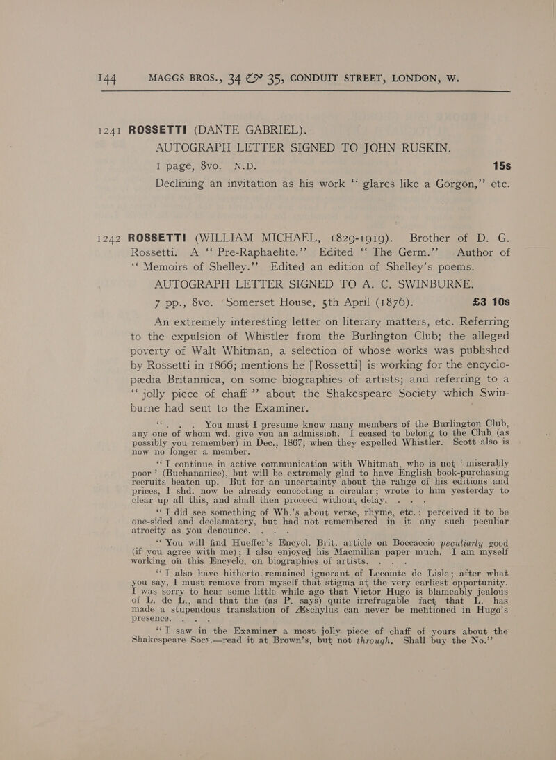  AUTOGRAPH LETTER SIGNED TO JOHN RUSKIN. I page, 8vo. N.D. 15s Declining an invitation as his work ‘* glares like a Gorgon,” etc. Rossetti. A ‘‘ Pre-Raphaelite.’’ Edited ‘‘ The Germ.’’ «Author of ‘“ Memoirs of Shelley.’’ Edited an edition of Shelley’s poems. AUTOGRAPH LETTER SIGNED TO A. C. SWINBURNE. 7 pp., 8vo. ‘Somerset House, 5th April (1876). £3 10s An extremely interesting letter on literary matters, etc. Referring to the expulsion of Whistler from the Burlington Club; the alleged poverty of Walt Whitman, a selection of whose works was published by Rossetti in 1866; mentions he [Rossetti] is working for the encyclo- peedia Britannica, on some biographies of artists; and referring to a ‘jolly piece of chaff’? about the Shakespeare Society which Swin- burne had sent to the Examiner. “|. You must I presume know many members of the Burlington Club, any one of whom wd. give you an admission. I ceased to belong to the Club (as possibly you remember) in Dec., 1867, when they expelled Whistler. Scott also is now no longer a member. ‘‘T continue in active communication with Whitman, who is not ‘ miserably poor’ (Buchananice), but will be extremely glad to have English book-purchasing recruits beaten up. But for an uncertainty about the range of his editions and prices, I shd. now be already concocting a circular; wrote to him yesterday to clear up all this, and shall then proceed without delay. ‘ ‘‘T did see something of Wh.’s about verse, rhyme, etc.: perceived it to be one-sided and declamatory, but had not remembered in it any such _ peculiar atrocity as you denounce. ‘You will find Hueffer’s Encycl. Brit. article on Boccaccio peculiarly good Gf you agree with me); I also enjoyed his Macmillan paper much. I am myself working on this Encyclo, on biographies of artists. : ‘*T also have hitherto. remained ignorant of Lecomte de Lisle; after what you say, I must remove from myself that stigma at, the very earliest opportunity. I was sorry to hear some little while ago that Victor Hugo is blameably jealous of L. de L., and that the (as P. says) quite irrefragable fact that L. has made. a stupendous translation of /Hschylus can never be mentioned in Hugo’s presence. . ‘“T saw in the Examiner a most jolly piece of chaff of yours about the Shakespeare Socy.—read it at Brown’s, but not through. Shall buy the No.”’