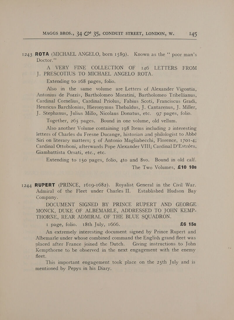 1243 ROTA (MICHAEL ANGELO, born 1589). Known as the ‘‘ poor man’s Doctor.”’ : eee Se UNE COLE ECTION, “OF” 140°> LETTERS. FROM |. PRESS OdIUSioi MICHAEL TANGEEO) ROTA. Extending to 168 pages, folio. Also in the same volume are Letters of Alexander Vigontia, Antonius de Pozzis, Bartholomeo Moratini, Bartholomeo Tribellianus, Cardinal Cornelius, Cardinal Priolus, Fabius Scoti, Franciscus Gradi, Henricus Barchlonius, Hieronymus Thebaldus, J. Cantarenus, J. Miller, J. Stephanus, Julius Millo, Nicolaus Donatus, etc. 97 pages, folio. Together, 265 pages. Bound in one volume, old vellum. Also another Volume containing 198 Items including 2 interesting letters of Charles du Fresne Ducange, historian and philologist to Abbé Siri on literary matters; 5 of Antonio Magliabecchi, Florence, 1701-4; Cardinal Ottoboni, afterwards Pope Alexander VIII; Cardinal D’Estrées, Giambattista Orsati, etc., etc. Extending to 150 pages, folio, 4to and 8vo. Bound in old calf. The Two Volumes, £10 10s 1244 RUPERT (PRINCE, 1619-16082). Royalist General in the Civil War. Admiral of the Fleet under Charles II]. Established Hudson Bay Company. DOCUMENT SIGNED BY PRINCE RUPERT AND GEORGE MONCK, DUKE OF ALBEMARLE, ADDRESSED TO JOHN KEMP- THORNE, REAR ADMIRAL OF THE BLUE SQUADRON. I page, folio. 18th July, 1600. £6 15s An extremely interesting document signed by Prince Rupert and Albemarle under whose combined command the English grand fleet was placed after France joined the Dutch. Giving instructions to John Kempthorne to be observed in the next engagement with the enemy fleet. This important engagement took place on the 25th July and is mentioned by Pepys in his Diary.