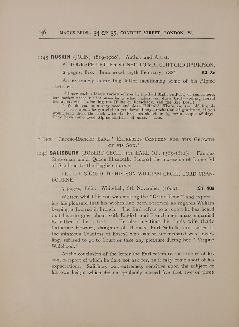 1245 RUSKIN (JOHN, 1819-1900). Author and Artist. AUTOGRAPH LETTER SIGNED TO MR. CLIFFORD HARRISON. 2 pages, 8vo. Brantwood, 25th February, 1886. £3 3s An extremely interesting letter mentioning some of his Alpine sketches. ‘‘T saw such a lovely review of you in the Pall Mall, on Post, or somewhere, but bother those recitations—that’s what makes you draw badly—telling horrid lies about girls swimming the Rhine on horseback, and the like Bosh! ‘“ Would you be a very good and dear Clifford? There are two old friends Ai pg: who would be grateful to you beyond any—recitation of gratitude, if you would lend them the book with the Bossoms sketch in it, for a couple of days. They have some good Alpine sketches of mine.’’ Ete. ‘“ THE ‘ CROOK-BACKED EARL’ EXPRESSES CONCERN FOR THE GROWTH OF HIS .OON, 7 1240 SALISBURY (ROBERT CECIL, 1stT EARL OF, 1563-1612). Famous Statesman under Queen Elizabeth. Secured the accession of James VI of Scotland to the English throne. LETTER SIGNED TO HIS SON WILLIAM CECIL, LORD CRAN- BOURNE. 3 pages, folio. Whitehall, 8th November (1609). £7 10s Written whilst his son was making the ‘‘Grand Tour ”’ and express- ing his pleasure that his wishes had been observed as regards William keeping a Journal in French. ‘The Earl refers to a report he has heard that his son goes about with English and French men unaccompanied by either of his tutors. He also mentions his son’s wife (Lady Catherine Howard, daughter of Thomas, Earl Suffolk, and sister of the infamous Countess of Essex) who, whilst her husband was travel- ling, refused to go to Court or take any pleasure during her ‘‘ Virgine Widohood.”’ At the conclusion of the letter the Earl refers to the stature of his son, a! report of which he dare not ask for, as it may come short of his expectations. Salisbury was extremely sensitive upon the subject of his own height which did not probably exceed five foot two or three