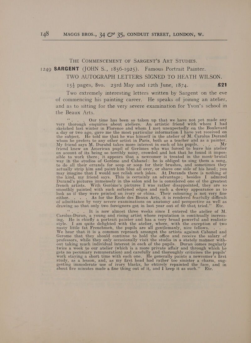 THE COMMENCEMENT OF SARGENT’S ART STUDIES. TWO AUTOGRAPH LETTERS SIGNED TO HEATH WILSON. 154 pages, 8vo. 23rd May and 12th June, 1874. £21 Two extremely interesting letters written by Sargent on the eve and as to sitting for the very severe examination for Yvon’s school in the Beaux Arts. ‘“. . . Our time has been so taken up that we have not yet made any very thorough enquiries about ateliers. An artistic friend with whom I had sketched last winter in Florence and whom I met unexpectedly on the Boulevard a day or two ago, gave me the most particular information. I have yet received on the subject. He ‘told me that he was himself in the atelier of M. Carolus Durand whom he prefers to any other artist in Paris, both as a teacher and as a painter. My friend says M. Durand takes more inter est in each of his inl some ee. My friend knew an American pupil of Ger6mes who was forced to leave his atelier on acount of its being so terribly noisy, crowded and hot that he found it impos- sible to work there; it appears that a newcomer is treated in the most brutal way ih the studios of Geréme and Cabanel: he. is obliged to sing them a song to do all their errands for soup or soap for their brushes, and sometimes they actually strip him and paint him blue all over, or shave one side of his head; you may imagine that I would not relish such jokes. At Durands there is nothing of the kind, my friend says. This is certainly an advantage ; besides I admired Durand’s pictures immensely, in the salon and he is consider ed one of the createst french artists. With Gerdme’s pictures I was rather disappointed, they are so smoothly painted with such softened edges and such a downy appearance as to look as if they were printed _on.ivory or china. Their colouring is not very fine either. . . . As for the Ecole des Beaux Arts, it is rendered fearfully difficult of admittance by very severe examinations on anatomy and perspective as well as drawing so that only two foreigners got in last year out of 60 that tried.” Etc. * . It is now almost three weeks since I entered the atelier of M. Carolus-Duran, a young and rising artist whose reputation is contihually increas- ing. He is chiefly a portrait painter and hag a very broad powerful and realistic style. JI am quite delighted with the atelier, where, with the exception of two nasty little fat Frenchmen, the pupils are all gentlemanly, nice fellows. We hear that. it is a common reproach amongst the artists against Cabanel and Gerome that they should continue to hold the office and receive the salary of professors, while they only occasionally visit the studio in a stately manner with- out taking much individual interest in each of the pupils. Duran comes regularly twice a week to our atelier (which is a more private affair and through which he gets no pecuniary remuneration) and carefully and thoroughly criticises the pupils’ work staying a short time with each one. He generally paints a newcomer’s first study, as a lesson, and, as my first head had rather too sinister a charm, sug- gesting immoderate use of ivory blacks, he entirely repainted the face, and in about five minutes made a fine thing out of it, and I keep it as such.”’ Ete.