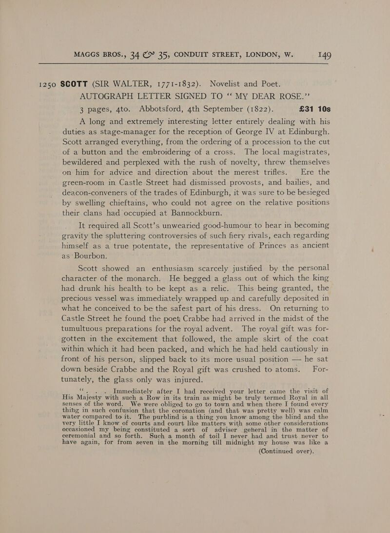 1250 SCOTT (SIR WALTER, 1771-1832). Novelist and Poet. PURO at ie CE TER SIGNED TO “My DEAR’ ROSE.’ 3 pages, 4to. Abbotsford, 4th September (1822). £31 10s A long and extremely interesting letter entirely dealing with his duties as stage-manager. for the reception of George IV at Edinburgh. Scott arranged everything, from the ordering of a procession to the cut of a button and the embroidering of a cross. The local magistrates, bewildered and perplexed with the rush of novelty, threw themselves on him for advice and direction about the merest trifles. Ere the green-room in Castle Street had dismissed provosts, and bailies, and deacon-conveners of the trades of Edinburgh, it was sure to be besieged by swelling chieftains, who could not agree on the relative positions their clans had occupied at Bannockburn. It required all Scott’s unwearied good-humour to hear in becoming gravity the spluttering controversies of such fiery rivals, each regarding himself as a true potentate, the representative of Princes as ancient as ‘Bourbon. Scott showed an enthusiasm scarcely justified by the personal character of the monarch. He begged a glass out of which the king had drunk his health to be kept as a relic. This being granted, the precious vessel was immediately wrapped up and carefully deposited in what he conceived to be: the safest part of his dress. On returning to Castle Street he found the poet Crabbe had arrived in the midst. of the tumultuous preparations for the royal advent. The royal gift was for- gotten in the excitement that followed, the ample skirt of the coat within which it had been packed, and which he had held cautiously in front of his person, slipped back to its more usual position — he sat down, beside Crabbe and the Royal gift was crushed to atoms. For- tunately, the glass only was injured. _ “, . . Immediately after I had received your letter came the visit of His Majesty with such a Row in its train as might be truly termed Royal in all senses of the word. We were obliged to go to town and when there I found every thihg in such confusion that the coronation (and that was pretty well) was calm water compared to it. The purblind is a thing you know among the blind and the very little I know of courts and court like matters with some other considerations occasioned my being constituted a sort of adviser general in the matter of ceremonial and so forth. Such a month of toil I never had and trust never to have again, for from seven in the morning till midnight my house was like a (Continued over).