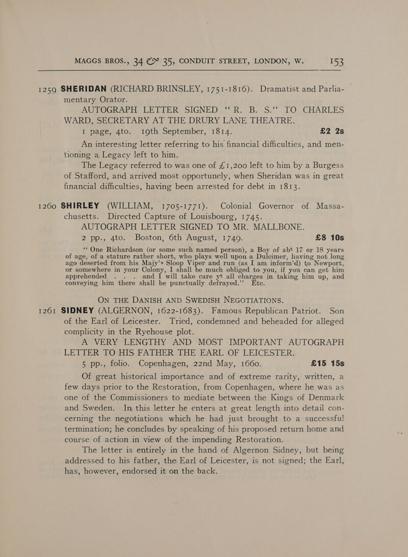  1259 SHERIDAN (RICHARD BRINSLEY, 1751-1816). Dramatist and Parlia- mentary Orator. ) AROGRAPHDLE PIERS SIGNED. Ro B. oS2’ TO .CHAREES WARD, SECRETARY AT THE DRURY LANE THEATRE. inpagem4to. ©1otheceptember, 1314. £2 2s An interesting letter referring to his financial difficulties, and men- tioning a, Legacy left to him. The Legacy referred to was one of £1,200 left to him by a Burgess of Stafford, and arrived most opportunely, when Sheridan was in great financial difficulties, having been arrested for debt in 1813. 1260 SHIRLEY (WILLIAM, 1705-1771). Colonial Governor of Massa- chusetts. Directed Capture of Louisbourg, 1745. AUTOGRAPH LETTER SIGNED TO MR. MALLBONE. 2 pp., 4to. Boston, 6th August, 1740. : £8 10s ‘One Richardson (or some such named person), a Boy of abt 17 or 18 years of age, of a stature rather short, who plays well upon a Dulcimer, having not long ago deserted from his Majy’s Sloop Viper and run (as I am inform’d) to Newport, or somewhere in your Colony, I shall be much obliged to you, if you can get him apprehended . . . and I will take care yt all charges in taking him up, and conveying him there shall be punctually defrayed.’’ Etc. ON THE DANISH AND SWEDISH NEGOTIATIONS. 1261 SIDNEY (ALGERNON, 1622-1683). Famous Republican Patriot. Son of the Earl of Leicester. Tried, condemned and beheaded for alleged complicity in the Ryehouse plot. A VERY LENGTHY AND MOST IMPORTANT AUTOGRAPH LE EIER GaniS f StH Ree ART VOR LEICESTER: 5 pp., folio. Copenhagen, 22nd May, 10660. £15 15s Of great historical importance and of extreme rarity, written, a few days prior to the Restoration, from Copenhagen, where he was as one of the Commissioners to mediate between the Kings of Denmark and Sweden. In this letter he enters at great length into detail con- cerning the negotiations which he had just brought to a successful termination; he concludes by speaking of his proposed return home and course of action in view of the impending Restoration. The letter is entirely in the hand of Algernon Sidney, but being addressed to his father, the Earl of Leicester, is not signed; the Earl, has, however, endorsed it on the back.