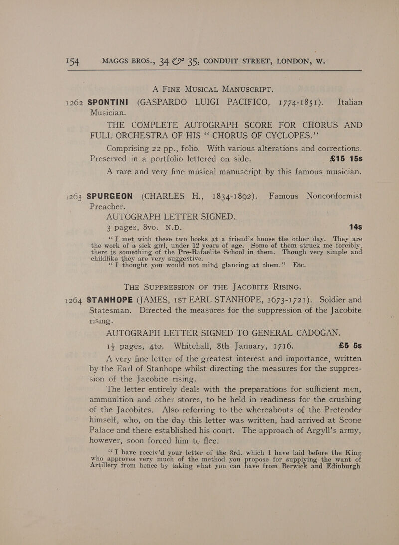 A FINE MUSICAL MANUSCRIPT. 1262 SPONTINI (GASPARDO LUIGI PACIFICO, 1774-1851). Italian Musician. THE COMPLETE AUTOGRAPH SCORE FOR CHORUS AND FULL ORGCHESTRASORHIS VeCHORU Sara VULOPES = Comprising 22 pp., folio. With various alterations and corrections. Preserved in a portfolio lettered on side. £15 15s A rare and very fine musical manuscript by this famous musician. 1263 SPURGEON (CHARLES H., 1834-1892). Famous Nonconformist Preacher. AUTOGRAPH LETTER SIGNED. 3 pages, 8vo. N.D. 14s ‘‘T met with these two books at a friend’s house the other day. They are the work of a sick girl, under 12 years of age. Some of them struck me forcibly, there is something of the Pre-Rafaelite School in them. Though very simple and childlike they are very suggestive. “‘T thought you would not mind glancing at them.” Ete. THE SUPPRESSION OF THE JACOBITE RISING. 1264 STANHOPE (JAMES, 1st EARL STANHOPE, 1673-1721). Soldier and Statesman. Directed the measures for the suppression of the Jacobite rising. AUTOGRAPH LETTER SIGNED TO GENERAL CADOGAN. 14 pages, 4to. Whitehall, 8th January, 1716. £5 5s A very fine letter of the greatest interest and importance, written by the Earl of Stanhope whilst directing the measures for the suppres- sion of the Jacobite rising. The letter entirely deals with the preparations for sufficient men, ammunition and other stores, to be held in readiness for the crushing of the Jacobites. Also referring to the whereabouts of the Pretender himself, who, on the day this letter was written, had arrived at Scone Palace and there established his court. The approach of Argyll’s army, however, soon forced him to flee. ‘“T have receiv’d your letter of the 3rd. which I have laid before the King who approves very much of the method you propose for supplying the want of Artillery from hence by taking what you can have from Berwick and Edinburgh