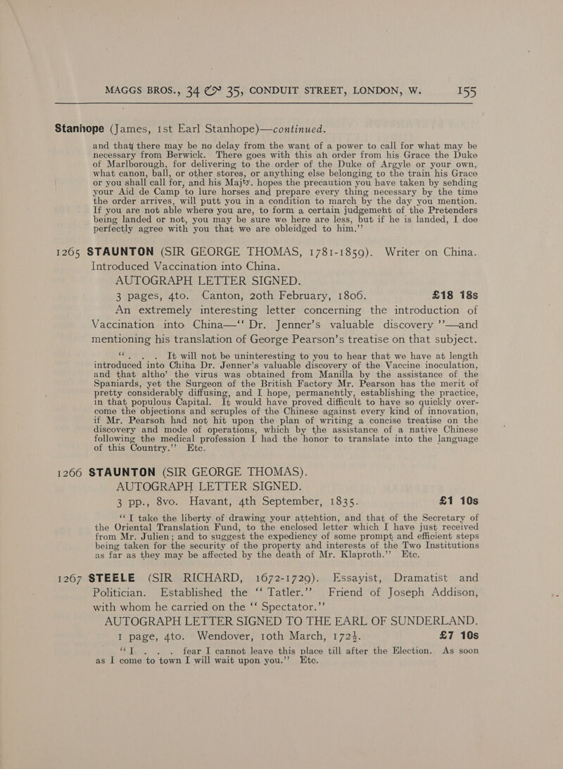 Stanhope (James, ist Earl Stanhope)—continued. and that there may be no delay from the want of a power to call for what may be necessary from Berwick. There goes with this ah order from his Grace the Duke of Marlborough, for delivering to the order of the Duke of Argyle or your own, what canon, ball, or other stores, or anything else belonging to the train his Grace or you shall call for, and his Maijty. hopes the precaution you have taken by sehding your Aid de Camp to lure horses and prepare every thing necessary by the time the order arrives, will putt you in a condition to march by the day you mention. If you are not able where you are, to form a certain judgement of the Pretenders being landed or not, you may be sure we here are less, but if he is landed, I doe perfectly agree with you that we are obleidged to him.’ 1265 STAUNTON (SIR GEORGE THOMAS, 1781-1859). Writer on China. Introduced Vaccination into China. AUTOGRAPH LETTER SIGNED. 3 pages, 4to. Canton, 20th February, 1806. £18 18s An extremely interesting letter concerning the introduction of Vaccination into China—‘‘ Dr. Jenner’s valuable discovery ’’—and mentioning his translation of George Pearson’s treatise on that subject. a It will not be uninteresting to you to hear that we have at length introduced into Chiha Dr. Jenner’s valuable discovery of the Vaccine inoculation, and that altho’ the virus was obtained from Manilla by the assistance of the Spaniards, yet the Surgeon of the British Factory Mr. Pearson has the merit of pretty considerably diffusing, and [ hope, permanently, establishing the practice, in that populous Capital. It would have proved difficult to have so quickly over- come the objections and scruples of the Chinese : against every kind of innovation, if Mr. Pearson had not hit upon the plan of writing a concise treatise on the discovery and mode of operations, which by the assistance of a native Chinese following the medical profession I had the honor to translate into the language of this Country.’ Etc. 1266 STAUNTON (SIR GEORGE THOMAS). AUTOGRAPH LETTER SIGNED. 3 pp., 8vo. Havant, 4th September, 1835. £1 10s ‘¢T take the liberty of drawing your attehtion, wha that of the Secretary of the Oriental Translation Fund, to the enclosed letter which I have just received from Mr. Julien; and to suggest the expediency of some prompt and efficient steps being taken for the secur ity of the property and interests of the Two Institutions as far as they may be affected by the death of Mr. Klaproth.’’ Ete. 1267 STEELE (SIR RICHARD, 1672-1729). Essayist, Dramatist and Politician. Established the ‘‘ Tatler.”’ Friend of Joseph Addison, with whom he carried on the ‘‘ Spectator.’’ AUTOGRAPH LETTER SIGNED TO THE EARL OF SUNDERLAND. I page, 4to. Wendover, 1oth March, 1723. £7 10s YT. , . . fear I cannot leave this place till after the Election. As soon as I come to town I will wait upon you.’’ Etc.
