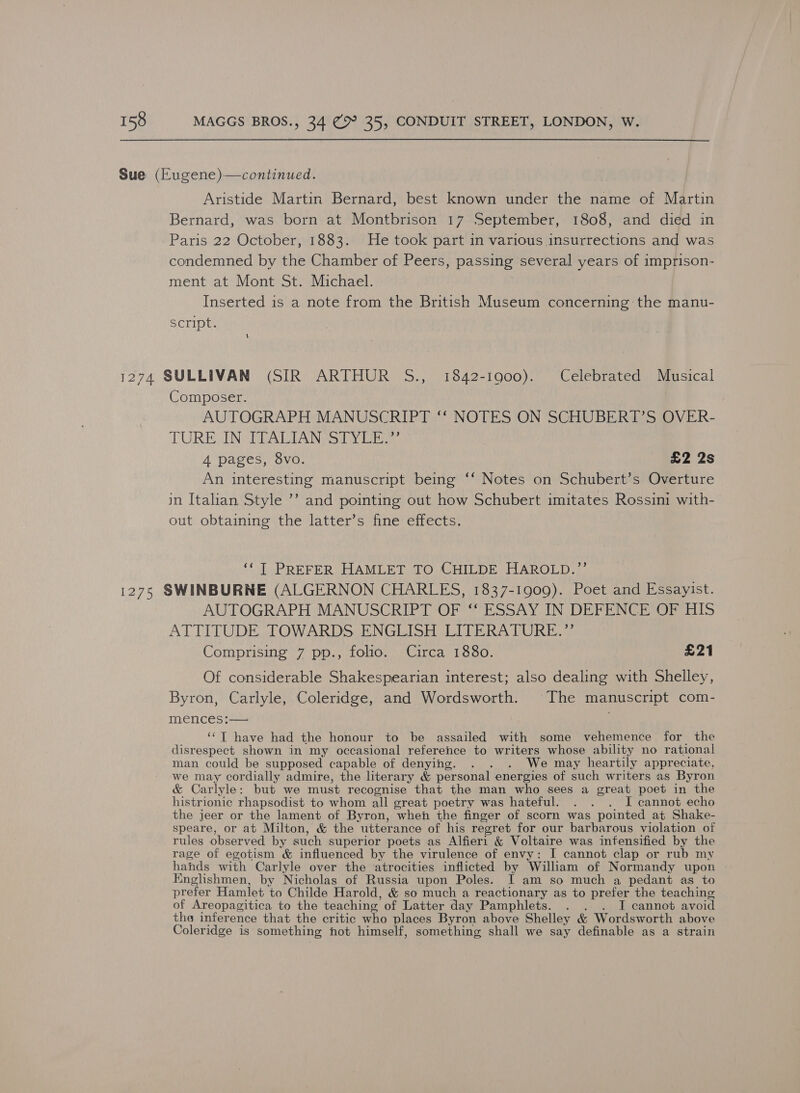 Sue (Eugene)—continued. Aristide Martin Bernard, best known under the name of Martin Bernard, was born at Montbrison 17 September, 1808, and died in Paris 22 October, 1883. He took part in various insurrections and was condemned by the Chamber of Peers, passing several years of imprison- ment at Mont St. Michael. Inserted is a note from the British Museum concerning the manu- Script. 1274 SULLIVAN (SIR ARTHUR S., 1842-1900). Celebrated Musical Composer. AUTOGRAPH MANUSCRIPT ‘‘ NOTES ON SCHUBERT’S OVER- TURES IN RAL TAN SS TY Tibi 4 pages, 8vo. £2 2s An interesting manuscript being ‘‘ Notes on Schubert’s Overture in Italian Style ’’ and pointing out how Schubert imitates Rossini with- out obtaining the latter’s fine effects. ‘‘T PREFER HAMLET TO CHILDE HAROLD.”’ 1275 SWINBURNE (ALGERNON CHARLES, 1837-1909). Poet and Essayist. AUTOGRAPH MANUSCRIPT OF ‘‘ ESSAY IN DEFENCE OF HIS ATTITUDE TOWARDS ENGLISH LITERATURE.”’ Comprising 7 pp., folio. Circa 1880. £21 Of considerable Shakespearian interest; also dealing with Shelley, Byron, Carlyle, Coleridge, and Wordsworth. The manuscript com- mences:— ‘‘T have had the honour to be assailed with some vehemence for the disrespect shown in my occasional reference to writers whose ability no rational man could be supposed capable of denying. . . . We may heartily appreciate, we may cordially admire, the literary &amp; personal energies of such writers as Byron &amp; Carlyle: but we must recognise that the man who sees a great poet in the histrionic rhapsodist to whom all great poetry was hateful. . . . I cannot echo the jeer or the lament of Byron, when the finger of scorn was pointed at Shake- speare, or at Milton, &amp; the utterance of his regret for our barbarous violation of rules observed by such superior poets as Alfier1 &amp; Voltaire was infensified by the rage of egotism &amp; influenced by the virulence of envy: I cannot clap or rub my hands with Carlyle over the atrocities inflicted by William of Normandy upon Englishmen, by Nicholas of Russia upon Poles. I am so much a pedant as to prefer Hamlet to Childe Harold, &amp; so much a reactionary as to prefer the teaching of Areopagitica to the teaching of Latter day Pamphlets. . . . I cannot avoid thea inference that the critic who places Byron above Shelley &amp; Wordsworth above Coleridge is something hot himself, something shall we say definable as a strain
