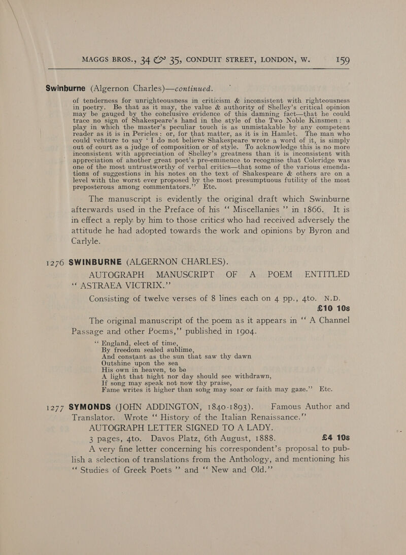 Swinburne (Algernon Charles)—continued. of tenderness for unrighteousness in criticism &amp; inconsistent with righteousness in poetry. Be that as it may, the value &amp; authority of Shelley’s critical opinion may be gauged by the conclusive evidence of this damning fact—that he could trace no sign of Shakespeare’ s hand in the style of the Two Noble Kinsmen: a play in which the master’s peculiar touch is as unmistakable by any competent reader as it is in Pericles: or, for that matter, as it is in Hamlet. The man who could venture to say ‘I do not believe Shakespeare wrote a word of it, is simply out of court as a judge of composition or of style. To acknowledge this ‘is no more inconsistent with appreciation of Shelley’s greatness than it is inconsistent with appreciation of another great poet’s pre-eminence to recognise that Coleridge was one of the most untrustworthy of verbal critics—that some of the various emenda- tions of suggestions in his notes on the text of Shakespeare &amp; others are on a level with the worst ever proposed by the most presumptuous futility of the most preposterous among commentators.’’ Ktc. The manuscript is evidently the original draft which Swinburne afterwards used in the Preface of his ‘‘ Miscellanies ’’ in 1866. It is in effect a reply by him to those critics who had received adversely the attitude he had adopted towards the work and opinions by Byron and Carlyle. 1276 SWINBURNE (ALGERNON CHARLES). AUTOGRAPH MANUSCRIPT OF A POEM’ ENTITLED SUASTRABAWVIGERIAE Consisting of twelve verses of 8 lines each on 4 pp., 4to. N.D. £10 10s The original manuscript of the poem as it appears in ‘‘ A Channel Passage and other Poems,’’ published in 1904. ‘¢ England, elect of time, By “freedom sealed sublime, And constant as the sun that saw thy dawn Outshine upon the sea His own in heaven, to be A light that night nor day should see withdrawn, If song may speak not now thy praise, Fame writes it higher than song may soar or faith may gaze.’’ Etc. 1277 SYMONDS (JOHN ADDINGTON, 1840-1893). Famous Author and Translator. Wrote ‘‘ History of the Italian Renaissance.”’ AUTOGRAPH LETTER SIGNED TO A LADY. 3 pages, 4to. Davos Platz, 6th August, 1888. £4 10s A very fine letter concerning his correspondent’s proposal to pub- lish a selection of translations from the Anthology, and mentioning his ‘“ Studies of Greek Poets ’’ and ‘‘ New and Old.”’