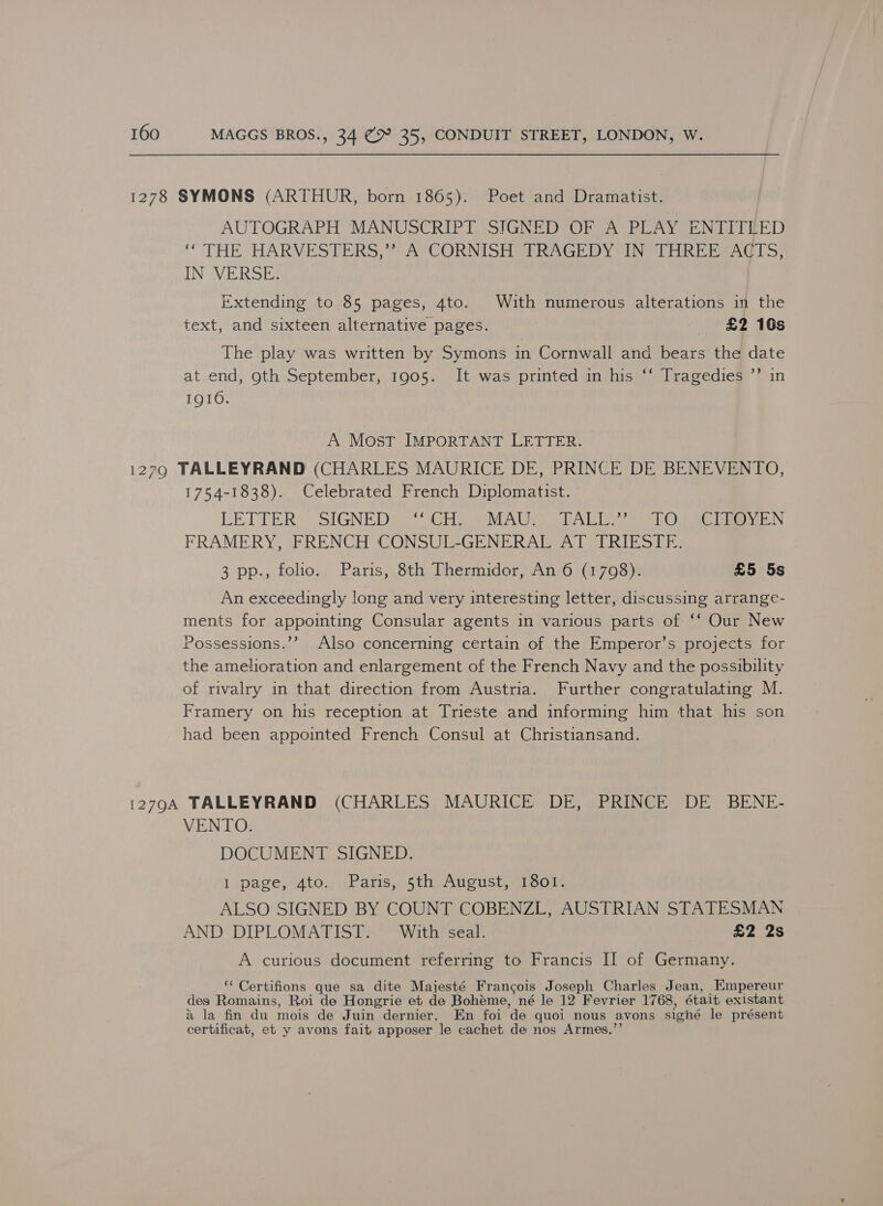 1278 SYMONS (ARTHUR, born 1865). Poet and Dramatist. AUTOGRAPH MANUSCRIPT SIGNED OF A PLAY ENTIT LED ‘“ THE HARVESTERS,” A CORNISH TRAGEDY IN THREE ACTS, IN VERSE. | Extending to 85 pages, 4to. With numerous alterations in the text, and sixteen alternative pages. £2 16s The play was written by Symons in Cornwall and bears the date at end, oth September, 1905. It was printed in his ‘‘ Tragedies ”’ in IQI0. A Most IMPORTANT LETTER. 12790 TALLEYRAND (CHARLES MAURICE DE, PRINCE DE BENEVENTO, 1754-1838). Celebrated French Diplomatist. LETTER SIGNED ‘CH, MAU, TALL.”: TO. CITOYEN FRAMERY, FRENCH CONSUL-GENERAL AT TRIESTE. 3 pp., folio. Paris, 8th Thermidor, An 6 (1708). £5 5s An exceedingly long and very interesting letter, discussing arrange- ments for appointing Consular agents in various parts of ‘‘ Our New Possessions.’’ Also concerning certain of the Emperor’s projects for the amelioration and enlargement of the French Navy and the possibility of rivalry in that direction from Austria. Further congratulating M. Framery on his reception at Trieste and informing him that his son had been appointed French Consul at Christiansand. 12794 TALLEYRAND (CHARLES MAURICE DE, PRINCE DE BENE- VENTO. DOCUMENT SIGNED. I page, 4to. Paris, 5th August, 1801. ALSO SIGNED BY COUNT COBENZL, AUSTRIAN STATESMAN AND DIPLOMATIST. With seal. £2 2s A curious document referring to Francis I] of Germany. ‘ Certifions que sa dite Majesté Francois Joseph Charles Jean, Empereur des Romains, Roi de Hongrie et de Bohéme, né le 12 Fevrier 1768, était existant a la fin du mois de Juin dernier. En foi de quoi nous avons signé le présent certificat, et y avons fait apposer le cachet de nos Armes.”’