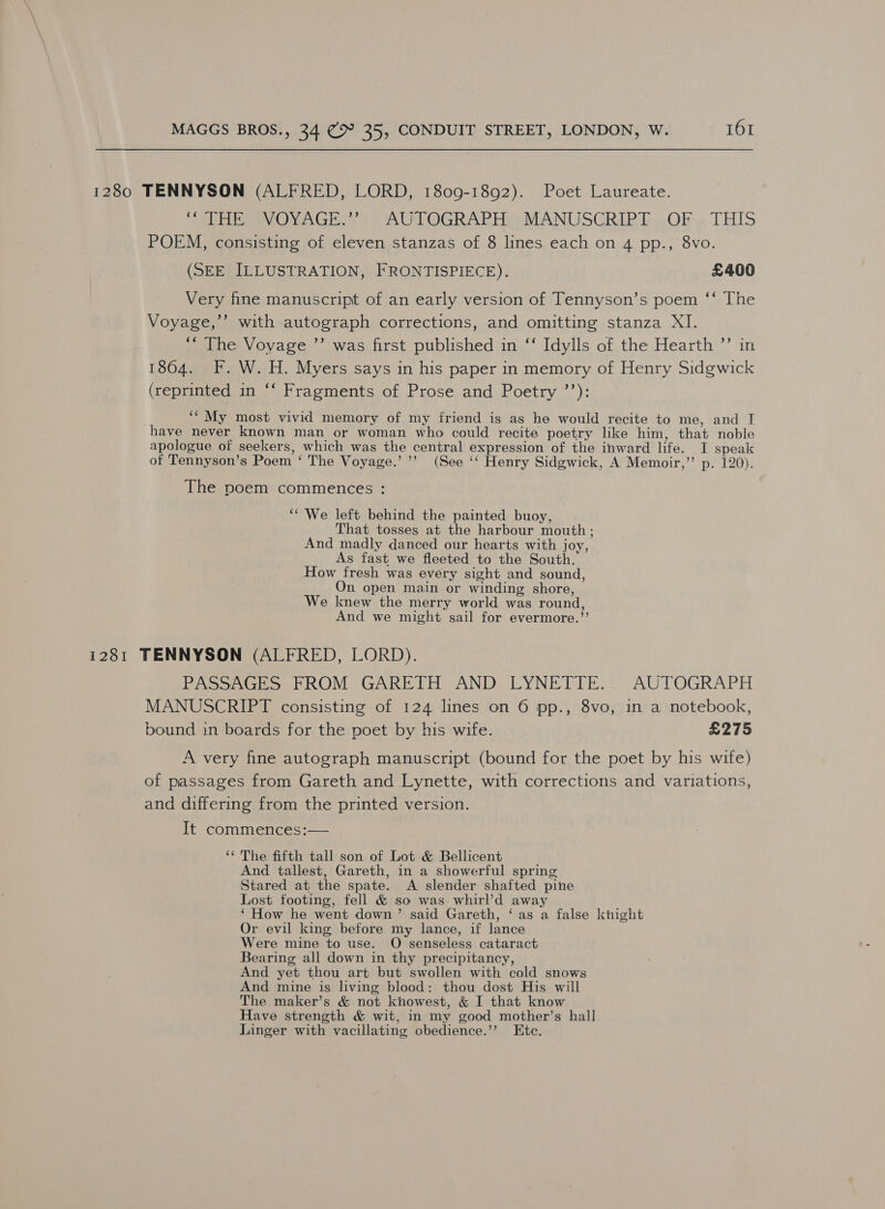 1280 TENNYSON (ALFRED, LORD, 1809-1892). Poet Laureate. “SURE VOYAGE.? () AUTOGRAPH +MANUSGRIPT » Ok. THIS POEM, consisting of eleven stanzas of 8 lines each on 4 pp., 8vo. (SEE ILLUSTRATION, FRONTISPIECE). £400 Very fine manuscript of an early version of Tennyson’s poem ‘‘ The Voyage,’’ with autograph corrections, and omitting stanza XI. ‘““ The Voyage ’’ was first published in ‘‘ Idylls of the Hearth ”’ in 1804. KF. W. H. Myers says in his paper in memory of Henry Sidgwick (reprinted in ‘‘ Fragments of Prose and Poetry ’’): ‘“ My most vivid memory of my friend is as he would recite to me, and T have never known man or woman who could recite poetry like him, that noble apologue of seekers, which was the central expression of the inward life. I speak of Tennyson’s Poem ‘ The Voyage.’’’ (See ‘‘ Henry Sidgwick, A Memoir,” p. 120). The poem commences : ‘We left behind the painted buoy, That tosses at the harbour mouth; And madly danced our hearts with joy, As fast we fleeted to the South. How fresh was every sight and sound, On open main or winding shore, We knew the merry world was round, And we might sail for evermore.’’ 1281 TENNYSON (ALFRED, LORD). PASSAGES FROM GARETH AND LYNETTE. AUTOGRAPH MANUSCRIPT consisting of 124 lines on 6 pp., 8vo, in a notebook, bound in boards for the poet by his wife. £275 A very fine autograph manuscript (bound for the poet by his wife) of passages from Gareth and Lynette, with corrections and variations, and differing from the printed version. It commences:— ‘‘ The fifth tall son of Lot &amp; Bellicent And tallest, Gareth, in a showerful spring Stared at the spate. A slender shafted pine Lost footing, fell &amp; so was whirl’d away ‘ How he went down’ said Gareth, ‘as a false knight Or evil king before my lance, if lance Were mine to use. O senseless cataract Bearing all down in thy precipitancy, And yet thou art but swollen with cold snows And mine is living blood: thou dost His will The maker’s &amp; not knowest, &amp; I that know Have strength &amp; wit, in my good mother’s hall Linger with vacillating obedience.’’ Ete.