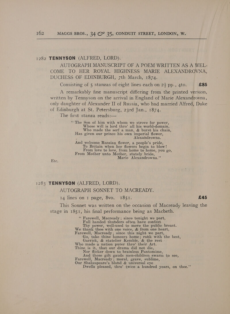 1282 TENNYSON (ALFRED, LORD). AUTOGRAPH MANUSCRIPT OF A POEM WRITTEN AS A WEL- COME TO HER ROYAL HIGHNESS MARIE ALEXANDROVNA, DUCHESS OF EDINBURGH, 7th March, 1874. Consisting of 5 stanzas of eight lines each on 24 pp., Ato. £85 A remarkably fine manuscript differing from the printed version, written by Tennyson on the arrival in England of Marie Alexandrovna, only daughter of Alexander II of Russia, who had married Alfred, Duke of Edinburgh at St. Petersburg, 23rd Jan., 1874. The first stanza reads:— ‘“The Son of him with whom we strove for power, Whose will is lord thro’ all his world-domain, Who made the serf a man, &amp; burst his chain, Has given our prince his own imperial flower, Alexahdrowna. And welcome Russian flower, a people’s pride, To Britain when her flowers begin to blow! From love to love, from home to home, you go, From Mother unto Mother, stately bride, Marie Alexandrowna.’’ Ete. 1283 TENNYSON (ALFRED, LORD). AUTOGRAPH SONNET TO MACREADY. 14 lines on 1 page, 8vo. 1851. £45 This Sonnet was written on the occasion of Macready leaving the stage in 1851, his final performance being as Macbeth. ‘‘ Farewell, Macready; since tonight we part, Full handed thunders often have confest Thy power, well-used to move the public breast. We thank thee with one voice, &amp; from one heart, Farewell, Macready; since this night we part, Go, take thine honours home; rank with the best, Garrick, &amp; statelier Kemble, &amp; the rest Who made a nation purer thro’ their Art. Thine is it, that our drama did not die, Nor flicker down to brainless Pantomime, And those gilt gauds men-children swarm to see, Farewell, Macready; moral, grave, sublime, Our Shakespeare’s bland &amp; universal eye Dwells pleased, thro’ twice a hundred years, on thee.”’