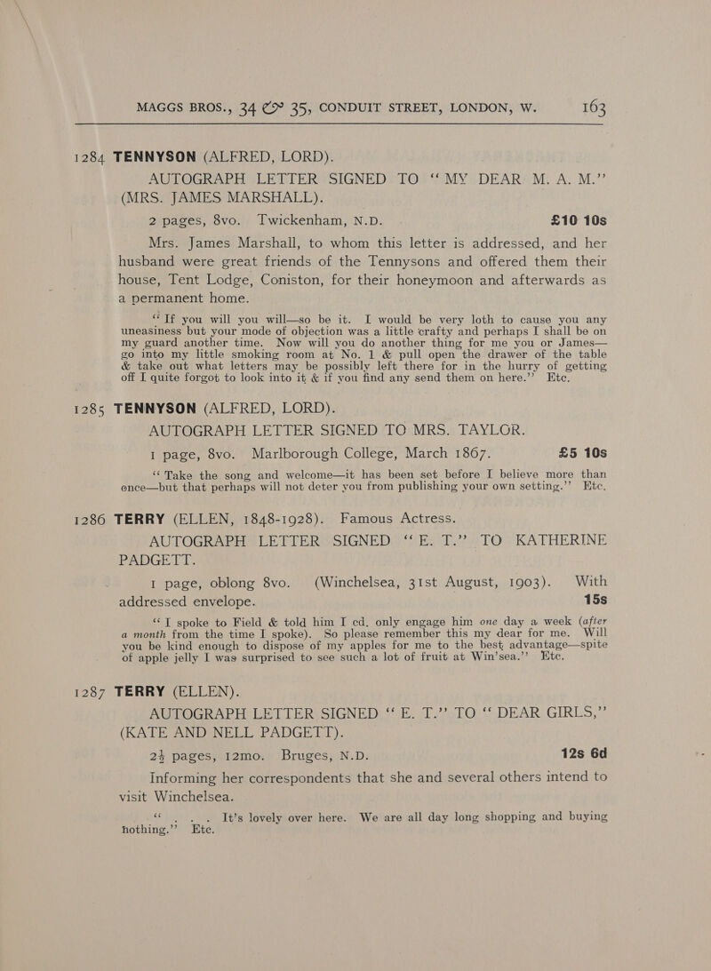 1284 TENNYSON (ALFRED, LORD). | AUTOGRAPH YLETIER SIGNED “TO. MY; DEARY,M. A.M.’ (MRS. JAMES MARSHALL). 2 pages, 8vo. Twickenham, N.D. £10 10s Mrs. James Marshall, to whom this letter is addressed, and her husband were great friends of the Tennysons and offered them their house, Tent Lodge, Coniston, for their honeymoon and afterwards as a permanent home. ‘i If you will you will—so be it. I would be very loth to cause you any uneasiness but your mode of objection was a little crafty and perhaps I shall be on my guard another time. Now will you do another thing for me you or James— go into my little smoking room at No. 1 &amp; pull open the drawer of the table &amp; take out what letters may be possibly left there for in the hurry of getting off I quite forgot to look into it &amp; if you find any send them on here.’’ Etc. 1285 TENNYSON (ALFRED, LORD). | AUTOGRAPH LETTER SIGNED TO MRS. TAYLOR. 1 page, 8vo. Marlborough College, March 1867. £5 10s ‘“Take the song and welcome—it has been set before [ believe more than ence—but that perhaps will not deter you from publishing your own setting.’’ Htc. 1286 TERRY (ELLEN, 1848-1928). Famous Actress. AUTOGRAPH ‘LETIER SIGNED. “SE: T.??; TQ KATHERINE PADGETT. 1 page, oblong 8vo. (Winchelsea, 31st August, 1903). With addressed envelope. 15s ‘“T spoke to Field &amp; told him I cd. only engage him one day a week (after a month from the time I spoke). So please remember this my dear for me. Will you be kind enough to dispose of my apples for me to the best advantage—spite of apple jelly I way surprised to see such a lot of fruit at Win’sea.’’ Etc. 1287 TERRY (ELLEN). AUTOGRAPH LETTER SIGNED “ E. T.’’ TO ‘‘ DEAR GIRLS,” (KATE AND NELL PADGETT). 24 pages, 12mo. Bruges, N.D. 12s 6d Informing her correspondents that she and several others intend to visit Winchelsea. ce long It’s lovely over here. We are all day long shopping and buying hothing.”’ te.