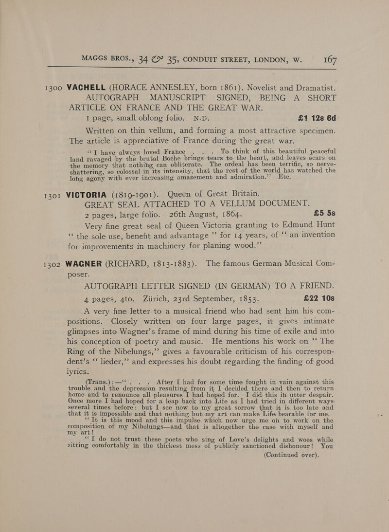  1300 VACGHELL (HORACE ANNESLEY, born 1861). Novelist and Dramatist. AUTOGRAPH MANUSCRIPT SIGNED, BEING A SHORT ARTICLE ON FRANCE AND THE GREAT WAR. | I page, small oblong folio. N.D. £1 12s 6d- Written on thin vellum, and forming a most attractive specimen. The article is appreciative of France during the great war. ‘©T have always loved France . . . To think of this beautiful peaceful land ravaged by the brutal Boche brings tears to the heart, and leaves scars on the memory that nothing can obliterate. The ordeal has been terrific, so nerve- shattering, so colossal in its intensity, that the rest of the world has watched the lohg agony with ever increasing amazement and admiration.’? Etc. 1301 VICTORIA (1819-1901). Queen of Great Britain. GREAT SEAL ATTACHED TO A VELLUM DOCUMENT. 2 pages, large folio. 26th August, 1864. £5 5s Very fine great seal of Queen Victoria granting to Edmund Hunt ‘‘ the sole use, benefit and advantage ”’ for 14 years, of ‘‘ an invention for improvements in machinery for planing wood.”’ 1302 WAGNER (RICHARD, 1813-1883). The famous German Musical Com- poser. AUTOGRAPH LETTER SIGNED (IN GERMAN) TO A FRIEND. 4 pages, 4to. Zirich, 23rd September, 1853. £22 10s A very fine letter to a musical friend who had sent him his com- positions. Closely written on four large pages, it gives intimate glimpses into Wagner’s frame of mind during his time of exile and into his conception of poetry and music. He mentions his work on “‘ The Ring of the Nibelungs,’’ gives a favourable criticism of his correspon- dent’s ‘‘ leder,’’ and expresses his doubt regarding the finding of good lyrics. (Trans.):—‘‘. . . After I had for some time fought in vain against this trouble and the depression resulting from it I decided there and then to return home and to renounce all pleasures [ had hoped for. I did this in utter despair. Once more I had hoped for a leap back into Life as I had tried in different ways: several times before: but I see now to my great sorrow that it is too late and that it is impossible and that nothing but my art can make Life bearable for me. ‘‘ It is this mood and this impulse which now urge me on to work on the gonposae of my Nibelungs—and that is altogether the case with myself and my art! _ , “I do not trust these poets who sing of Love’s delights and woes while sitting comfortably in the thickest mess of publicly sanctioned dishonour! You