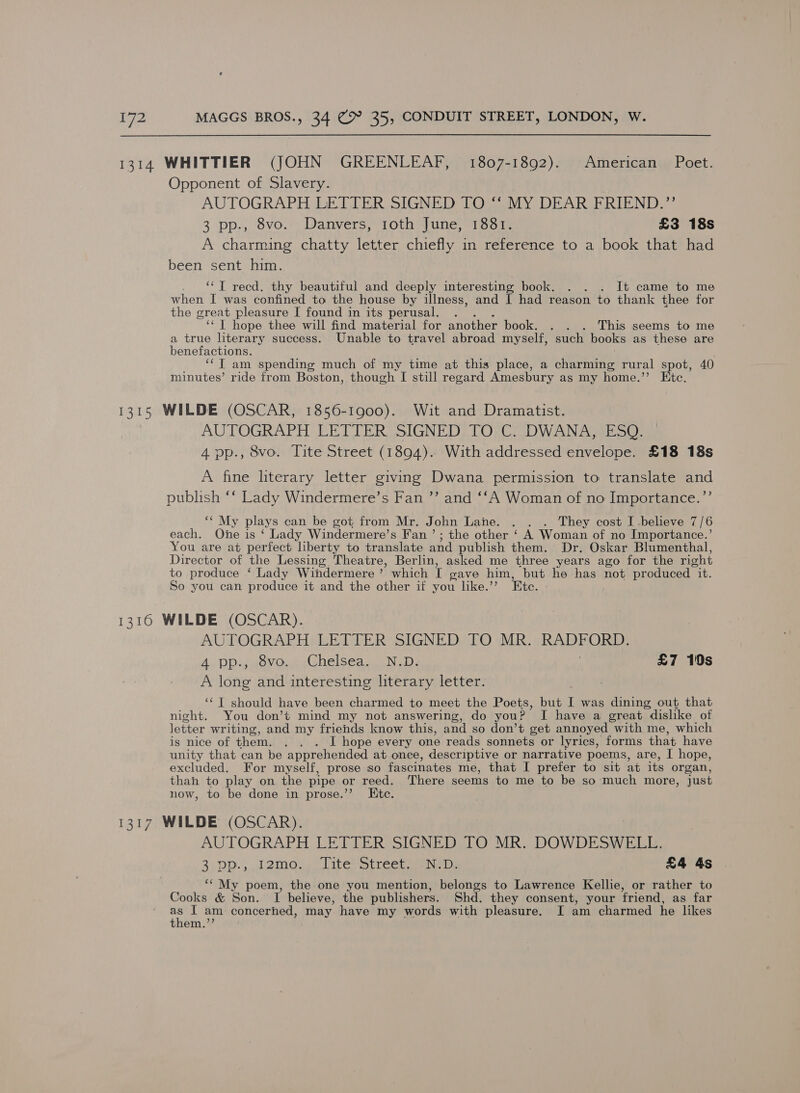 1314 WHITTIER (JOHN GREENLEAF, 1807-1892). American Poet. Opponent of Slavery. AUTOGRAPH LETTER SIGNED TO ‘‘ MY DEAR FRIEND.” 3 pp., 8vo. Danvers, 1oth June, 1881. £3 18s A charming chatty letter chiefly in reference to a book that had been sent him. ‘“‘T recd. thy beautiful and deeply interesting book. . . . It came to me when I was confined to the house by illness, and I had reason to thank thee for the great pleasure I found in its perusal. ‘‘ | hope thee will find material for another book. . . . This seems to me a true literary success. Unable to travel abroad myself, such books as these are benefactions. ‘¢T am spending much of my time at this place, a charming rural spot, 40 minutes’ ride from Boston, though I still regard Amesbury as my home.”’ Etc. 1315 WILDE (OSCAR, 1856-1900). Wit and Dramatist. AUTOGRAPH DET IER volGNED) LORCA WAIN eo) 4 pp., 8vo. Tite Street (1894). With addressed envelope. £18 18s A fine literary letter giving Dwana permission to translate and publish ‘‘ Lady Windermere’s Fan ”’’ and ‘‘A Woman of no Importance.”’ “ My plays can be got from Mr. John Lane. . . . They cost I -believe 7/6 each. One is ‘ Lady Windermere’s Fan ’; the other ‘ A Woman of no Importance.’ You are at perfect liberty to translate and publish them. Dr. Oskar Blumenthal, Director of the Lessing Theatre, Berlin, asked me three years ago for the right to produce ‘ Lady Windermere ’ which T gave him, but he has not produced it. So you can produce it and the other if you like.’’ Ete. 1310 WILDE (OSCAR). AUTOGRAPH LETTER SIGNED TO MR. RADFORD. A. pp.; «ovo... (Ghelsea.. ND: | £7 10s A long and interesting literary letter. ‘‘T should have been charmed to meet the Poets, but I was dining out that night. You don’t mind my not answering, do you? I have a great dislike of letter writing, and my friends know this, and so don’t get annoyed with me, which is nice of them. . . . I hope every one reads sonnets or lyrics, forms that have unity that can be apprehended at once, descriptive or narrative poems, are, I hope, excluded. For myself, prose so fascinates me, that I prefer to sit at its organ, thah to play on the pipe or reed. There seems to me to be so much more, just now, to be done in prose.’’ Ete. 1317 WILDE (OSCAR). AUTOGRAPH LETTER SIGNED TO MR. DOWDESWELL. 2.Dp., J2mos,) Lite m@treersene oe £4 4s ‘‘ My poem, the one you mention, belongs to Lawrence Kellie, or rather to Cooks &amp; Son. TI believe, the publishers. Shd. they consent, your friend, as far 7 I am concerhed, may have my words with pleasure. I am charmed he likes them.”’