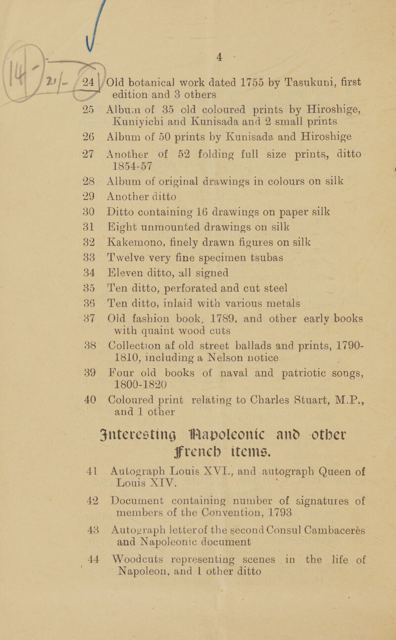 26 27 28 29 30 ol 32 33 34 35 36 Oo” 38 39 40 41 42, 43 4 edition and 3 others Albuin of 35 cld coloured prints by Hiroshige, Kuniyichi and Kunisada and 2 small prints Album of 50 prints by Kunisada and Hiroshige 1854-57 Album of original drawings in colours on silk Another ditto Ditto containing 16 drawings on paper silk Hight unmounted drawings on silk Kakemono, finely drawn figures on silk Twelve very fine specimen tsubas Eleven ditto, ull signed Ten ditto, perforated and cut steel Ten ditto, inlaid witan various metals Old fashion book, 1789, and other early books with quaint wood cuts Collection af old street ballads and paBiES 1790- 1810, including a Nelson notice Four old books of naval and patriotic songs, 1800-1820 Coloured print relating to Charles Stuart, M.P., and 1 other french items. Autograph Louis Sate and autograph Queen of Louis XLV. Document containing number of signatures of members of the Convention, 1793 _ Autograph letterof the second Consul Cambacerés and Napoleonic document Woodcuts representing scenes in the life of Napoleon, and | other ditto  
