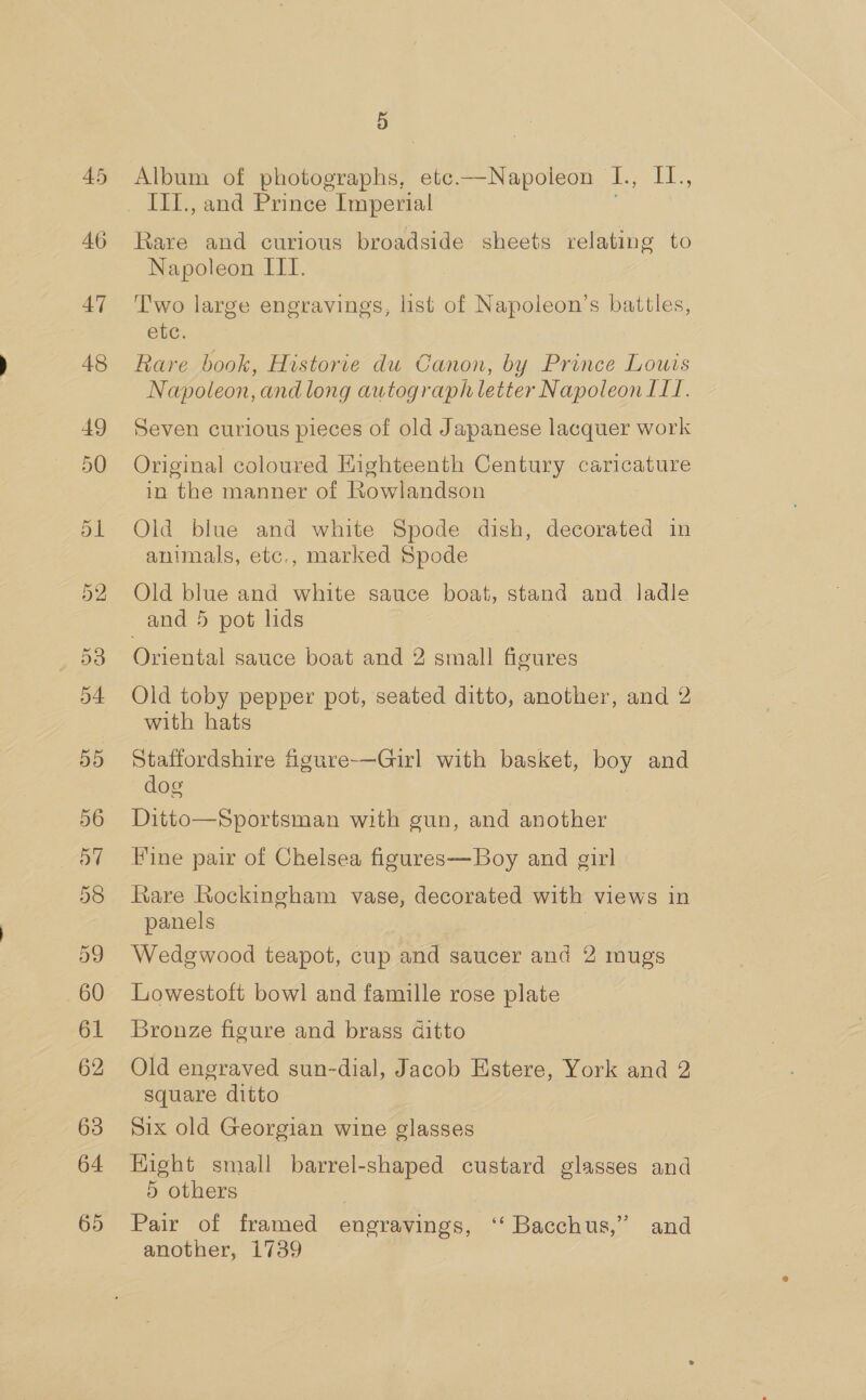 45 46 47 48 49 50 63 64 65 5 Album of photographs, etc.—Napoleon L., Ie III., and Prince Imperial Rare and curious broadside sheets relating to Napoleon III. Two large engravings, list of Napoleon’s battles, etc. Rare book, Historie du Canon, by Prince Louis Napoleon, andlong autograph letter Napoleon ILI. Seven curious pieces of old Japanese lacquer work Original coloured Eighteenth Century caricature in the manner of Kowlandson Old blue and white Spode dish, decorated in animals, etc., marked Spode Old blue and white sauce boat, stand and ladle and 5 pot lids Oriental sauce boat and 2 small figures Old toby pepper pot, seated ditto, another, and 2 with hats Staffordshire figure-—Girl with basket, boy and dog Ditto—Sportsman with gun, and another Fine pair of Chelsea figures—Boy and girl Rare Rockingham vase, decorated with views in panels Wedgwood teapot, cup and saucer and 2 mugs Lowestoft bowl and famille rose plate Bronze figure and brass ditto Old engraved sun-dial, Jacob Estere, York and 2 square ditto Six old Georgian wine glasses Hight small barrel-shaped custard glasses and 5 others Pair of framed engravings, ‘‘ Bacchus,” and another, 1739