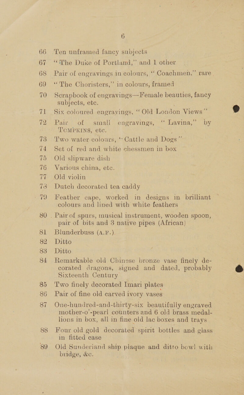 66. 67 68 69 70 80 81 82 83 84 85 86 87 88 6 “ihe Duke ot Portland, rand’ other Pair of engravings in colours, ‘‘ Coachmen,” rare. “The Choristers,’ in colours, framed Scrapbook of engravings—Hemale beauties, fancy subjects, etc. Six coloured engravings, “‘ Old Lehion Views | 2) Pair of small engravings, ‘ Lavina,” by T'CMPKINS, etc. Two water colours, ‘* Cattle and Dogs” Set of red and white chessmen in box Old slipware dish Various china, etc. Old violin Dutch decorated tea caddy Feather cape, worked in designs in brilliant colours and lined with white feathers pair of bits and 3 native pipes (African) Blunderbuss (A.F.). Ditto Ditto Remarkable old Chinese bronze vase finely de- corated dragons, signed and dated, probably Sixteenth Century _ Two finely decorated Imari plates Pair of fine old carved ivory vases One-hundred-and-thirty-six beautifully engraved Tepe eas counters and 6 old brass medal- lions in box, all in fine old lac boxes and trays Four old gold decorated spirit bottles and glass in fitted case Old Sunderiand ey plaque and ditto bow] with bulges GC.  