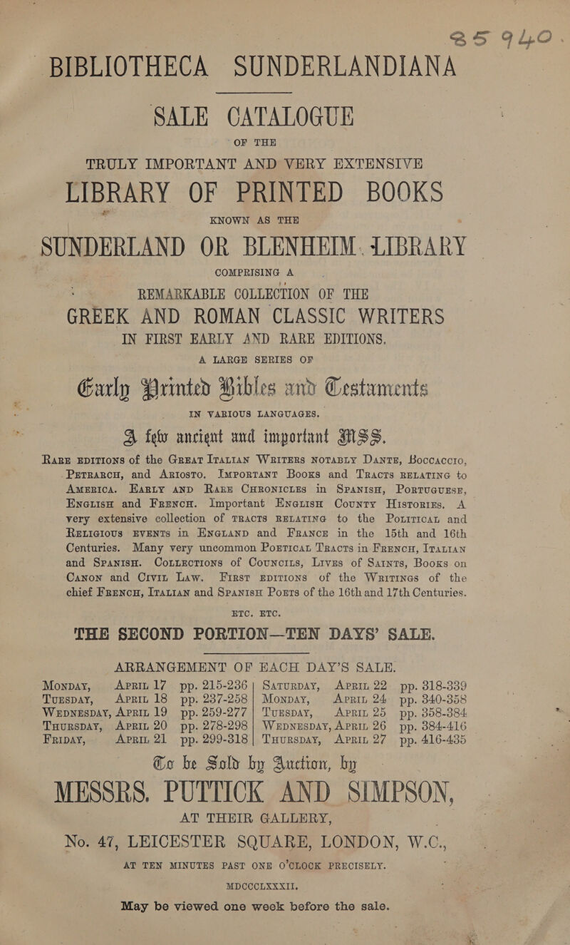 BIBLIOTHECA SUNDERLANDIANA SALE CATALOGUE -OF THE TRULY IMPORTANT AND VERY EXTENSIVE LIBRARY OF PRINTED BOOKS KNOWN AS THE es SUN DERLAND OR BLENHEIM. LIBRARY COMPRISING A REMARKABLE COLLECTION OF THE GREEK AND ROMAN CLASSIC WRITERS IN FIRST EARLY AND RARE EDITIONS. A LARGE SERIES OF Early Printed Pibles and Cestaments IN VARIOUS LANGUAGES. A fev ancient and important NSS. Rage EDITIONS of the Great Itattan WRITERS NoTABLY Dantz, Boccaccio, .PretrRaRcH, and Ariosto. Important Booxs and Tracts RELATING to AmeRica. Earty AND Rake CHRONICLES in SpanisH, Portuauzsr, EnetisH and Frencn. Important EnatisH County Historizs, A very extensive collection of TRAcTs RELATING to the Poxrrican and RELIGIOUS EVENTS in Enauanp and France in the 15th and 16th Centuries. Many very uncommon Porricat Tracts in Frencu, Irantan and SpanisH. Connections of Counciuis, Lives of Satnts, Books on Canon and Civin Law. First epitions of the Writines of the chief FReNcH, ITaLIAN and SpanisH Posts of the 16th and 17th Centuries. ETC. ETC. THE SECOND PORTION—TEN DAYS’ SALE. ARRANGEMENT OF EACH DAY’S SALE. Monpay, Aprit 1/7 pp. 215-236} Saturpay, Aprin 22 pp. 318-339 Tunspay, Aprin 18 pp. 237-258) Monpay, Aprit 24 pp. 340-358 Wepnespay, APRIL 19 pp. 259-277 | Tumspay, Aprit 25 pp. 358-384 THurspay, ApRIL 20 pp. 278-298| Wepnuspay, APRIL 26 pp. 384-416 Go be Sold by Auction, by MESSRS. PUTTICK AND SIMPSON, AT THEIR GALLERY, No. 47, LEICESTER SQUARE, LONDON, W.C,, AT TEN MINUTES PAST ONE O'CLOCK PRECISELY. MDCCCLXXXII. May be viewed one week before the sale.