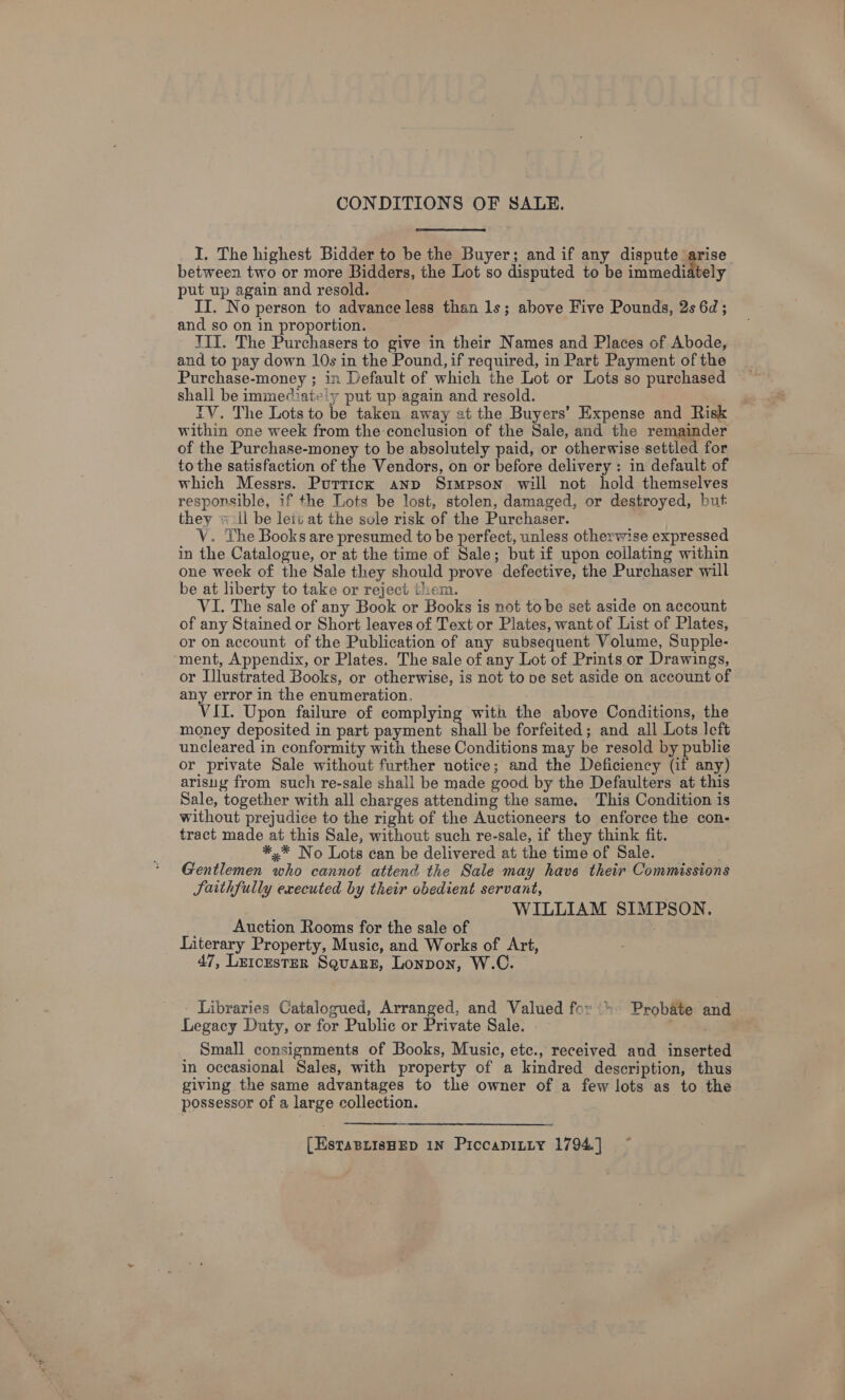 CONDITIONS OF SALE. I. The highest Bidder to be the Buyer; and if any dispute arise between two or more Bidders, the Lot so disputed to be immediately put up again and resold. IT. No person to advance less than 1s; above Five Pounds, 2s 6d; and so on in proportion. TTI. The Purchasers to give in their Names and Places of Abode, and to pay down 10s in the Pound, if required, in Part Payment of the Purchase-money ; in Default of which the Lot or Lots so purchased shall be immediat»'y put up again and resold. j IV. The Lots to be taken away at the Buyers’ Expense and Risk within one week from the conclusion of the Sale, and the remainder of the Purchase-money to be absolutely paid, or otherwise settled for to the satisfaction of the Vendors, on or before delivery : in default of which Messrs. Puttick anp Simpson will not hold themselves responsible, if the Lots be lost, stolen, damaged, or destroyed, but they wl be leit at the sole risk of the Purchaser. . V. The Books are presumed to be perfect, unless otherwise expressed in the Catalogue, or at the time of Sale; but if upon collating within one week of the Sale they should prove defective, the Purchaser will be at liberty to take or reject them. VI. The sale of any Book or Books is not tobe set aside on account of any Stained or Short leaves of Text or Plates, want of List of Plates, or on account of the Publication of any subsequent Volume, Supple- “ment, Appendix, or Plates. The sale of any Lot of Prints or Drawings, or Illustrated Books, or otherwise, is not to pe set aside on account of any error in the enumeration, . VII. Upon failure of complying with the above Conditions, the money deposited in part payment en be forfeited; and all Lots left uncleared in conformity with these Conditions may be resold by publie or private Sale without further notice; and the Deficiency (if any) arisuy from such re-sale shall be made good by the Defaulters at this Sale, together with all charges attending the same. This Condition is without prejudice to the right of the Auctioneers to enforce the con- tract made at this Sale, without such re-sale, if they think fit. *,* No Lots can be delivered at the time of Sale. Gentlemen who cannot attend the Sale may have their Commissions Saithfully executed by their obedient servant, WILLIAM SIMPSON. Auction Rooms for the sale of Literary Property, Music, and Works of Art, 47, LetcestER Square, Lonpon, W.C. - Libraries Catalogued, Arranged, and Valued for: Probate and Legacy Duty, or for Public or Private Sale. Py &lt;p Small consignments of Books, Music, etc., received and inserted in oceasional Sales, with property of a kindred description, thus giving the same advantages to the owner of a few lots as to the possessor of a large collection. | [EstaBLisHED 1N PiccapiLty 1794.]