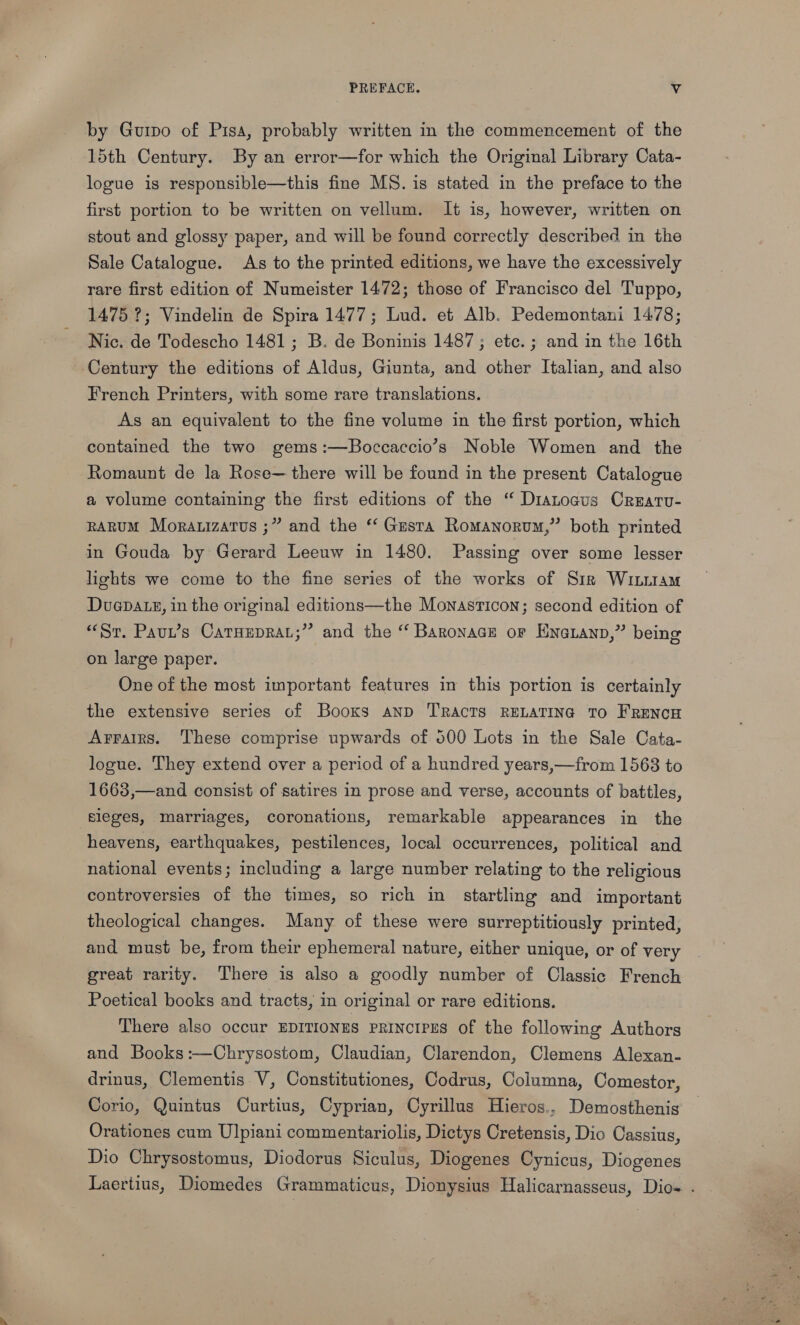 PREFACE. Vv by Gurpo of Pisa, probably written in the commencement of the 15th Century. By an error—for which the Original Library Cata- logue is responsible—this fine MS. is stated in the preface to the first portion to be written on vellum. It is, however, written on stout and glossy paper, and will be found correctly described in the Sale Catalogue. As to the printed editions, we have the excessively rare first edition of Numeister 1472; those of Francisco del Tuppo, 1475 ?; Vindelin de Spira 1477; Lud. et Alb. Pedemontani 1478; Nic. de Todescho 1481; B. de Boninis 1487 ; etc. ; and in the 16th Century the editions of Aldus, Giunta, and other Italian, and also French Printers, with some rare translations. As an equivalent to the fine volume in the first portion, which contained the two gems:—Boccaccio’s Noble Women and the Romaunt de la Rose— there will be found in the present Catalogue a volume containing the first editions of the “ Diatoaus Crearv- RARUM Mora.izarus ;” and the ‘‘ Gesra Romanorum,” both printed in Gouda by Gerard Leeuw in 1480. Passing over some lesser lights we come to the fine series of the works of Sir Witam Duaepatz, in the original editions—the Monasticon; second edition of “Sr. Paun’s CatHeprat;” and the “ Baronace or Kna@ianp,” being on large paper. | One of the most important features in this portion is certainly the extensive series of Booxs anp TRacTs RELATING TO FRENCH Arrairs. These comprise upwards of 500 Lots in the Sale Cata- logue. They extend over a period of a hundred years,—from 1568 to 1663,—and consist of satires in prose and verse, accounts of battles, sleges, marriages, coronations, remarkable appearances in the heavens, earthquakes, pestilences, local occurrences, political and national events; including a large number relating to the religious controversies of the times, so rich in startling and important theological changes. Many of these were surreptitiously printed, and must be, from their ephemeral nature, either unique, or of very great rarity. There is also a goodly number of Classic French Poetical books and tracts, in original or rare editions. There also occur EDITIONES PRINCIPES of the following Authors and Books:—Chrysostom, Claudian, Clarendon, Clemens Alexan- drinus, Clementis V, Constitutiones, Codrus, Columna, Comestor, Corio, Quintus Curtius, Cyprian, Cyrillus Hieros., Demosthenis Orationes cum Ulpiani commentariolis, Dictys Cretensis, Dio Cassius, Dio Chrysostomus, Diodorus Siculus, Diogenes Cynicus, Diogenes Laertius, Diomedes Grammaticus, Dionysius Halicarnasseus, Dio- .