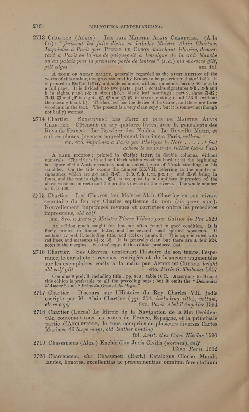 2713 CuHartirerR (AuAtn). Les ratz Marstre Anatn CuHarntizr. (A la fin): ‘‘finissent les faitz dictes et balades Maistre Alain Chartier. Imprimez a Paris par Pimrre LE Caron marchant libraire, demou- yant a Paris en la rue de quiquepoit a lenseigne de la croix blanche ou au palats pres la premiere porte de lentree”’ (s.a.) old morocco gilt, gult edges sm. fol. A BOOK OF GREAT RARITY, generally regarded as the FIRST EDITION of the works of this author, though considered by Brunet to be posterior to that of 1489. It is printed in Gothic letter, in double columns, without numerals, having 40 lines to a full page. It is divided into two parts; part 1 contains signatures a-&amp; ; a-b and D in eights, ¢ and e-&amp; in sixes (K6,a blank leaf, wanting): part 2, signs. Q-a&amp; ; a-G, 73 and SF in eights, @, &amp; and G-#K in sixes; making in all 133 ll. (without the missing blank 1A The last leaf has the device of Le Caron, and there are three woodcuts in the text. The present isa very clean copy ; but it is somewhat (though not badly) wormed. 2714 Chartier. SENSUYVENT LES Fartz ET piTz DE Marstre ALAIN CHartiER. Cotenant en soy quatorze livres, avec la genealogie des aultres choses joyeuses nouvellement imprime a Paris, vellwm sm. 4to. imprimez a Paris par Phelippe le Nowr ... . et fust acheve le «v jour de Julliet (sans Van) A RARE EDITION; printed in @othic letter, in double columns, without numerals. The title is in red and black within woodeut border; at the beginning is a figure of the Author reading, and a naked figure of Truth standing on his shoulder.. On the title occurs the number XXVII, referring to the number of signatures, which are a-} and @-C; b, D, f, h, t, m, p-x, 3, 7, and A-@ being in above woodcut on recto and the printer’s device on the reverse. The whole number of ll. is 136. secretaire du feu roy Charles septiesme du non (sic pour nom). Nouvellement imprimees reveues et corrigiees oultre les precedétes impressions, old calf sm. 8vo. a Paris p Maistre Pierre Vidoue pour Galliot du Pre 1529 An edition much sought for, but not often found in good condition. It is finely printed in Roman letter, and has several small spirited woodcuts. It contains 12 prel. ll. including title, and ecelxvi numb. ll. This copy is ruled with red lines, and measures 63 &amp; 33. It is generally clean but there are a few MS. notes in the margins. Perkins’ copy of this edition produced £44. 2716 Chartier. Ses Ciuvres, contenant histoire de son temps, Tespe- rance, le curial etc. ; reveués, corrigées et de beaucoup augmentées sur les exemplaires: ecrits a la main par ANDRE DU CHESNE, bright old calf gilt . Ato. Paris S. Thiboust 1617 Contains 8 prel. ll. including title ; pp. 868; table 10 Il. According to Brunet this edition is preferable to all the preceding ones ; but it omits the “‘ Demandes d’ Amour” and “ Debat du Gras et du Megre.”’ 2717 Chartier. Discours sur |Histoire du Roy Charles VII. jadis escripte par M. Alain Chartier (pp. 204, including title), vellum, elean copy 8vo. Paris, Abel l’ Angelier 1594 2718 Chartier (Lucas) Le Miroir de la Navigation de la Mer Occiden- tale, contenant tous les costes de France, Hspaigne, et la principale partie d’ANGLETERRE, le tous comprins en Piasause diverses Cartes Marines, 46 large maps, old leather binding fol. Amst. chez Obie Nicolas 1590 2719 Chassanzeus (Alex.) Enchiridion Juris Civilis (wormed), calf 12mo. Paris. 1632 2790) Chasseneeus, sive Chasseneu (Bart.) Catalogus Gloriz Mundi, laudes, honores, excellentias ac preeeminentias omnium fere statuum ttt —