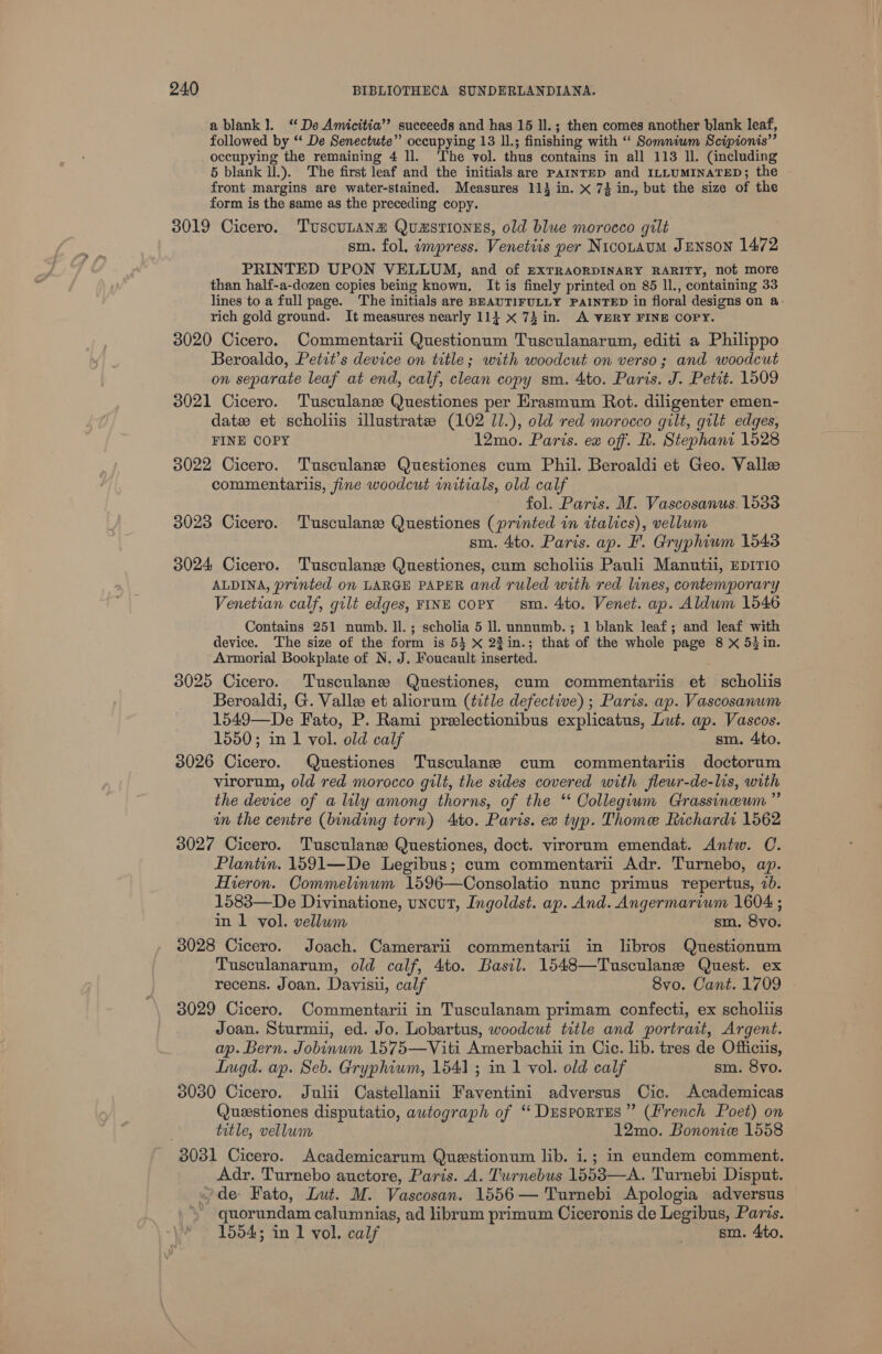 a blank]. ‘De Amicitia’? succeeds and has 15 Il. ; then comes another blank leaf, followed by ‘‘ De Senectute” occupying 13 IL; finishing with “ Somniwm Scipionis’’ occupying the remaining 4 ll. ‘The vol. thus contains in all 113 ll. (including 5 blank ll.). The first leaf and the initials are PAINTED and ILLUMINATED; the front margins are water-stained. Measures 114 in. x 7} in., but the size of the form is the same as the preceding copy. 3019 Cicero. TuscuLana Quasriones, old blue morocco gilt sm. fol, impress. Venetiis per Nicotaum Jenson 1472 PRINTED UPON VELLUM, and of exTRAORDINARY RARITY, not more than half-a-dozen copies being known. It is finely printed on 85 ll., containing 33 lines to a full page. The initials are BEAUTIFULLY PAINTED in floral designs on a- rich gold ground. It measures nearly 113 x 74 in. A VERY FINE COPY. 3020 Cicero. Commentarii Questionum Tusculanarum, editi a Philippo Beroaldo, Petit’s device on title; with woodcut on verso; and woodcut on separate leaf at end, calf, clean copy sm. 4to. Paris. J. Petit. 1509 3021 Cicero. Tusculans Questiones per Erasmum Rot. diligenter emen- datee et scholiis illustrate: (102 J/.), old red morocco gilt, gilt edges, FINE COPY 12mo. Paris. ew off. Rd. Stephani 1528 3022 Cicero. Tusculane Questiones cum Phil. Beroaldi et Geo. Valle commentariis, fine woodcut initials, old calf fol. Paris. M. Vascosanus. 1533 3023 Cicero. Tusculane Questiones (printed in italics), vellum sm. 4to. Paris. ap. F. Gryphium 1543 3024 Cicero. Tusculanze Questiones, cum scholiis Pauli Manutil, EDITIO ALDINA, printed on LARGE PAPER and ruled with red lines, contemporary Venetian calf, gilt edges, FINE copy sm. 4to. Venet. ap. Aldum 1546 Contains 251 numb. ll.; scholia 5 ll. unnumb.; 1 blank leaf; and leaf with device. The size of the form is 53 X 23in.; that of the whole page 8 xX 53 in. Armorial Bookplate of N. J. Foucault inserted. 3025 Cicero. Tusculane Questiones, cum commentariis et scholiis Beroaldi, G. Valle et aliorum (title defective) ; Paris. ap. Vascosanum 1549—De Fato, P. Rami prelectionibus explicatus, Lut. ap. Vascos. 1550; in 1 vol. old calf sm. 4to. 3026 Cicero. Questiones Tusculane cum commentariis doctorum virorum, old red morocco gilt, the sides covered with fleur-de-lis, with the device of a lily among thorns, of the ‘ Collegium Grassinceum”’ in the centre (binding torn) Ato. Paris. ex typ. Thome Richardi 1562 3027 Cicero. Tusculanz Questiones, doct. virorum emendat. Antw. C. Plantin. 1591—De Legibus; cum commentarii Adr. Turnebo, ap. Hieron. Commelinum 1596—Consolatio nunc primus repertus, 7b. 1583—De Divinatione, uncut, Ingoldst. ap. And. Angermarium 1604; in 1 vol. vellum sm. 8vyo. 3028 Cicero. Joach. Camerarii commentarii in libros Questionum Tusculanarum, old calf, 4to. Basil. 1548—Tusculane Quest. ex recens. Joan. Davisii, calf 8vo. Cant. 1709 3029 Cicero. Commentarii in Tusculanam primam confecti, ex scholiis Joan. Sturmii, ed. Jo. Lobartus, woodcut title and portrait, Argent. ap. Bern. Jobinum 1575—Viti Amerbachii in Cic. lib. tres de Officiis, Lugd. ap. Seb. Gryphiwm, 1541; in 1 vol. old calf sm. 8vo. 3030 Cicero. Julii Castellanii Faventini adversus Cic. Academicas Queestiones disputatio, autograph of “ Dusporres” (French Poet) on title, vellum 12mo. Bononice 1558 3031 Cicero. Academicarum Questionum lib. i.; in eundem comment. Adr. Turnebo auctore, Paris. A. Turnebus 1553—A. Turnebi Disput. ~de Fato, Lut. M. Vascosan. 1556— Turnebi Apologia adversus quorundam calumnias, ad librum primum Ciceronis de Legibus, Paris. 1554; in 1 vol. calf sm. 4ito.