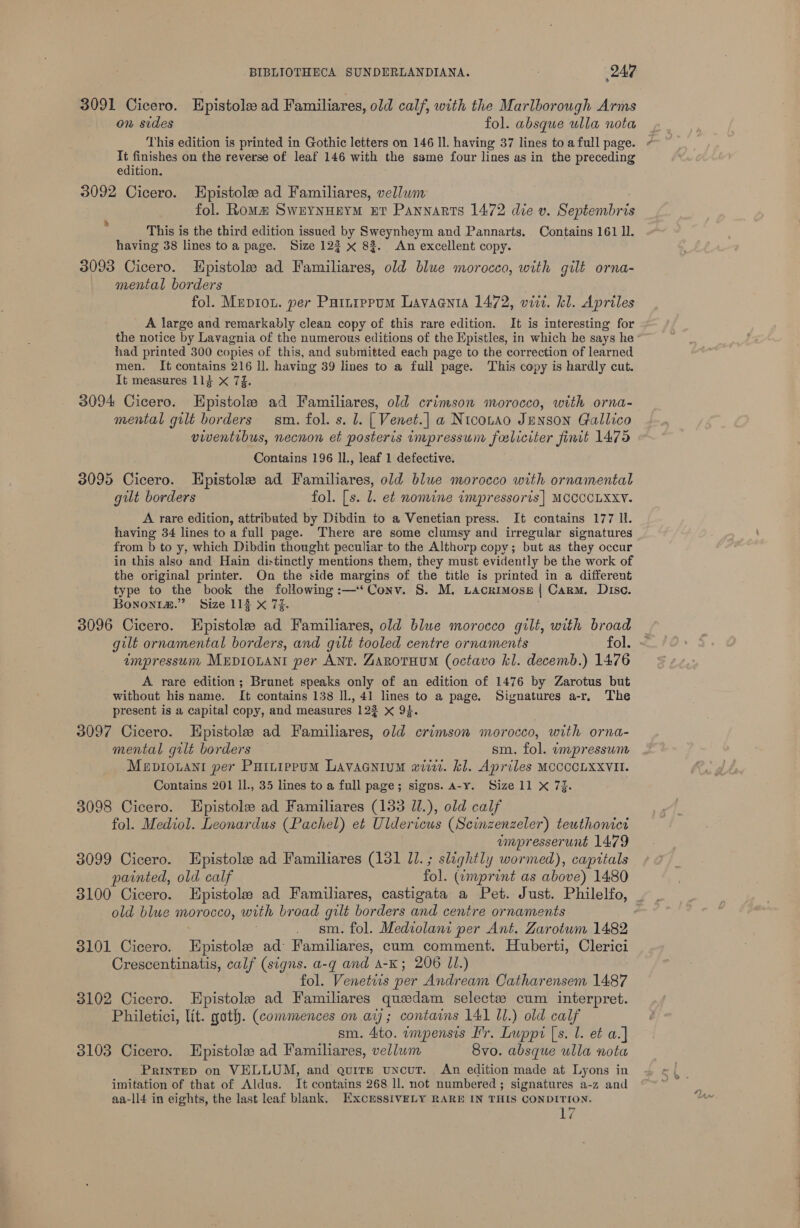 3091 Cicero. Epistole ad Familiares, old calf, with the Marlborough Arms on sides fol. absque ulla nota This edition is printed in Gothic letters on 146 Il. having 37 lines to a full page. It finishes on the reverse of leaf 146 with the same four lines as in the preceding edition. 3092 Cicero. EHpistole ad Familiares, vellwm fol. Roma SwrynHerM ET Pannarts 1472 die v. Septembris This is the third edition issued by Sweynheym and Pannarts. Contains 161 ll. having 38 lines toa page. Size 122 x 8%. An excellent copy. 3093 Cicero. THpistole ad Familiares, old blue morocco, with gilt orna- mental borders fol. Mepiou. per Puinippum Lavaania 1472, viir. kl. Apriles A large and remarkably clean copy of this rare edition. It is interesting for the notice by Lavagnia of the numerous editions of the Epistles, in which he says he had printed 300 copies of this, and submitted each page to the correction of learned men. It contains 216 ll. having 39 lines to a full page. This copy is hardly cut. It measures 114 X 7]. 3094 Cicero. KEpistole ad Pardilarees old crimson morocco, with orna- mental gilt borders sm. fol. s. l. [ Venet.] a Ntconao Jenson Clallico viventibus, necnon et posteris impressum falicrter finit 1475 Contains 196 ll., leaf 1 defective. 3095 Cicero. LEpistole ad Familiares, old blue morocco with ornamental gut borders fol. [s. 1. et nomine impressoris| MCCCCLXXY. A rare edition, attributed by Dibdin to a Venetian press. It contains 177 ll. having 34 lines toa full page. There are some clumsy and irregular signatures from b to y, which Dibdin thought peculiar to the Althorp copy; but as they occur in this also and: Hain distinctly mentions them, they must evidently be the work of the original printer. On the side margins of the title is printed in a different type to the book the following :—‘Conv. S. M. Lacrimose { Carm. Disc. Bononim.” Size 113 X 74. 3096 Cicero. Enpistole ad Familiares, old blue morocco gilt, with broad gilt ornamental borders, and quilt tooled centre ornaments fol. impressum MEDIOLANI per ANT. ZarotuumM (octavo kl. decemb.) 1476 A rare edition; Branet speaks only of an edition of 1476 by Zarotus but without his name. It contains 138 ll., 41 lines to a page. Signatures a-r, The present is a capital copy, and measures 122 x 94. 3097 Cicero. Epistole ad Familiares, old crimson morocco, with orna- mental gilt borders — sm. fol. impressum Mepiouani per Puttippum Lavacnium wiv. kl. Apriles MCCCCLXXVII. Contains 201 ll., 35 lines to a full page; signs. a-y. Size 11 X 7%. 3098 Cicero. Hpistole ad Familiares (133 Il.), old calf fol. Mediol. Leonardus (Pachel) et Uldericus (Scinzenzeler) teuthonict | ampresserunt 1479 3099 Cicero. Epistole ad Familiares (131 Jl. ; slaghtly wormed), capitals painted, old calf fol. (¢emprint as above) 1480 a old blue morocco, with broad gilt borders and centre ornaments 3101 Cicero. Epistole ad Familiares, cum comment. Huberti, Clerici Crescentinatis, calf (signs. a-g and A-K; 206 JI.) fol. Venetiis per Andream Catharensem 1487 3102 Cicero. Hpistole ad Familiares quedam selects: cum interpret. Philetici, lit. goth. (commences on aij; contains 141 11.) old calf sm. 4to. wmpensis I'r. Lwppi [s. l. et a.] 3103 Cicero. Epistole ad Familiares, vellum 8vo. absque ulla nota PRINTED on VELLUM, and quire unout. An edition made at Lyons in imitation of that of Aldus. It contains 268 ll. not numbered ; signatures a-z and aa-ll4 in eights, the last leaf blank, EXCESSIVELY RARE IN THIS CONDITION. hi?