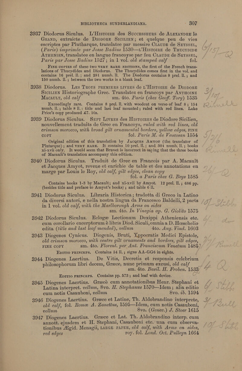 3937 Diodorus Siculus. L’Hrsrorrr des Succussrurs de ALEXANDRE le GRAND, extraicte de DioporE SICILIEN; et quelque peu de vies escriptes par Plutharque, translatee par messire CLAUDE de SHYSSEL, (Paris) imprimée par Josse Badius 1530—.’ Histoire de THucyDipe ATHENIEN, translatee en langue francoyse par feu CLAUDE de SrysseEt, Paris par Josse Badius 1527; in 1 vol. old stamped calf fol. FINE Copies of these two VERY RARE EDITIONS, the first of the French trans- lations of Thucydides and Diodorus. The Thucydides comes first in the vol. and contains 16 prel. ll.; and 281 numb. ll. The Diodorus contains 8 prel. ll. ; and 150 numb. ll. ; between the two works is a blank leaf. 3938 Diodorus. Luxus Troys PREMIERS LiIvRES de L’HistorrE de DioporE Sicttiun Historiographe Grec. Translatez en francoys par ANTHOINE Macavtt, old calf - sm. 4to. Paris (chez Geof’. Tory) 1535 Exceedingly rare. Contains 8 prel. ll. with woodcut on verso of leaf 8; 154 numb. ll.; table 8 ll.: title and last leaf mounted; ruled with red lines. Lake Price’s copy produced £7. 10s. 3939 Diodorus Siculus. Srpr Livres des Historrus de Diodore Sicilien, nouvellement traduits de Grec en Francoys, ruled with red lines, old crimson morocco, with broad gilt ornamental borders, yellow edges, FINE COPY fol. Paris M. de Vascosan 1554 Original edition of this translation by Jacques Amyor (the translator of Plutarque); and VERY RARE. It contains 10 prel. ll.; and 30 numb. Il.; books xi-xvii only. It would seem that Brunet is incorrect in saying that the three books of Macault’s translation accompany this edition. 3940 Diodorus Siculus. Traduit de Grec en Francois par A. Macault et Jacques Amyot, reveue et enrichie de table et des annotations en marge par Louis le Roy, old calf, gilt edges, clean copy fol. a Paris chez G. Beys 1585 Contains books 1-3 by Macault; and xi-xvii by Amyot. 12 prel. ll. ; 686 pp. (besides title and preface to Amyot’s books) ; and table 6 ll. 8941 Diodorus Siculus. Libraria Historica; tradotta di Greco in Latino da diversi autori, e nella nostra lingua da Francesco Baldelli, 2 parts in 1 vol. old calf, with the Marlborough Arms on sides sm. 4to. In Vinegia ap. G. Giolito 1575 3942 Diodorus Siculus. Ecloge Lectionum Dexippi Atheniensis etc. cum corollario excerptorum é lbris Diod. Siculi, omnia a D. Hoeschelio edita (title and last leaf mended), vellum Ato. Aug. Vind. 1603 3943 Diogenes Cynicus. Diogenis, Bruti, Yppocratis Medici Epistole, old crimson morocco, with centre gilt ornaments and borders, gilt edges, FINE COPY gm. 4to. Florent. per Ant. Francisewm Venetum 1485) EpiITIO PRINCEPS. Contains 54 ll.; signs AA-GG6 in eights, 3944 Diogenes Laertius. De Vitis, Decretis et responsis celebrium philosophorum libri decem, Greece, nunc primum excusi, old cal sm. 4to. Basil. H. Froben. 1533 Epirio Pprincers. Contains pp. 573; and leaf with device. 3945 Diogenes Laertius. Graect cum annotationibus Henr. Stephani et Latina interpret. vellum, 8vo. H. Stephanus 1570—Idem ; alia editio cum notis Casauboni, vellum Svo. 7b. 1594 3946 Diogenes Laertius. Greece et Latine, Th. Aldobrandino interprete, . old calf, fol. Rome A. Zanettus, 1595—Idem, cum notis Casauboni, vellum _ 8vo. (Genev.) J. Stoer 1615 3947 Diogenes Laertius. Grece et Lat. Th. Aldobrandino interp. cum annott. ejusdem et H. Stephani, Casauboni etc.. una cum observa- tionibus Algid. Menagii, LARGE PAPER, old calf, with Arms on sides, red edges roy. fol. Lond. Oct, Pulleyn 1664