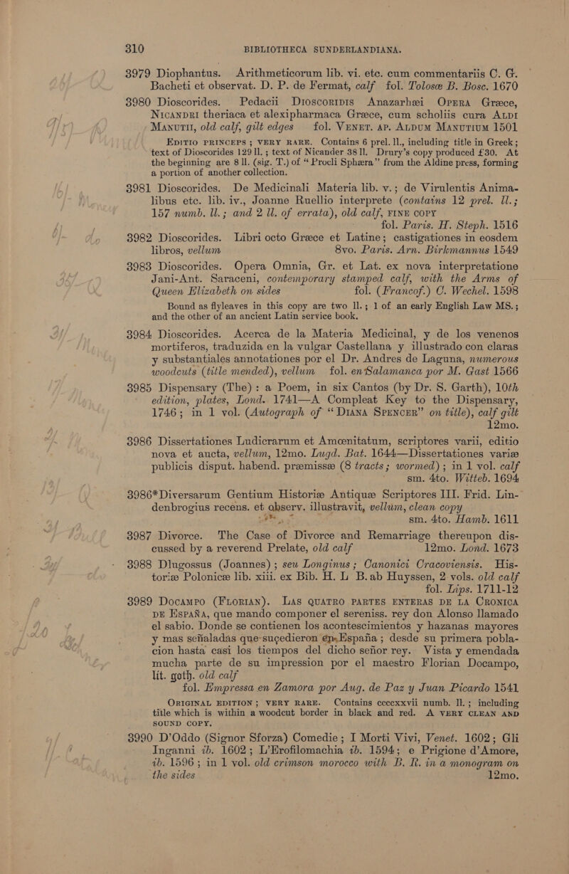 3979 Diophantus. Arithmeticorum lib. vi. ete. cum commentariis C. G. Bacheti et observat. D. P. de Fermat, calf fol. Tolose B. Bosc. 1670 3980 Dioscorides. Pedacii Droscorrpis Anazarhei Oprra Greece, Nicanpri theriaca et alexipharmaca Greece, cum scholiis cura ALDI Manvttl, old calf, gilt edges fol. Vener. ap. ALDUM Manurium 1501 EpiTIO PRINCEPS ; VERY RARE. Contains 6 prel.1l., including title in Greek; text of Dioscorides 129 Il. ; text of Nicander 38 Il. Drury’ s copy produced £30. At the beginning are 8 ll. (sig. T.) of “ Procli Sphera” from the Aldine press, forming a portion of another collection. 3981 Dioscorides. De Medicinali Materia lib. v.; de Virulentis Anima- libus etc. lib. iv., Joanne Ruellio interprete (contains 12 prel. Il.; 157 numb. UL. ; and 2 Ul. of errata), old calf, FINE COPY fol. Paris. H. Steph. 1516 3982 Dioscorides. Libri octo Greece et ntti castigationes in eosdem libros, vellum 8vo. Paris: Arn. Birkmannus 1549 3983 Dioscorides. Opera Omnia, Gr. et Lat. ex nova interpretatione Jani-Ant. Saraceni, contemporary stamped calf, with the Arms of Queen Hlizabeth on sides fol. (Francof.) C. Wechel. 1598 Bound as flyleaves in this copy are two ll.; 1 of an early English Law MS.; and the other of an ancient Latin service book. 3984 Dioscorides. Acerca de la Materia Medicinal, y de los venenos mortiferos, traduzida en la vulgar Castellana y illustrado con claras y substantiales annotationes por el Dr. Andres de Laguna, nwmerous woodcuts (title mended), vellum fol. en Salamanca por M. Gast 1566 3985 Dispensary (The): a Poem, in six Cantos (by Dr. S. Garth), 10th edition, plates, Lond. 1741—A Compleat Key to the Dispensary, 1746; in 1 vol. (Autograph of ‘‘ Diana SPENCER” on title), calf gilt 12mo. 3986 Dissertationes Ludicrarum et Amcenitatum, scriptores varii, editio nova et aucta, vellum, 12mo. Lugd. Bat. 1644—Dissertationes variz publicis disput. habend. preemisse (8 tracts; wormed); in 1 vol. calf sm. 4to. Witteb. 1694 3986*Diversarum Gentium Historie Antique Scriptores III. Frid. Lin- denbrogius recens. et observ. illustravit, vellum, clean copy Fe nN sm. 4to. Hamb. 1611 8987 Divorce. The Case of Divorce and Remarriage thereupon dis- cussed by a reverend Prelate, old calf 12mo. Lond. 1673 3988 Dlugossus (Joannes) ; sew Longinus ; Oanonici Cracoviensis. His- torie Polonicee lib. xii. ex Bib. H. L B.ab Huyssen, 2: vols. old calf fol. Lips. 1711-12 3989 DocamPo (Wieniany: LAs QUATRO PARTES ENTERAS DE LA CRONICA pE EspaNa, que mando componer el sereniss. rey don Alonso llamado - el sabio. Donde se contienen los acontescimientos y hazanas mayores y mas sefialadas que-sucedieron ep. Hspafia ; desde su primera pobla- cion hasta casi los tiempos del dicho sefor rey. Vista y emendada mucha parte de su impression por el maestro Florian Docampo, lit. goth. old calf fol. Empressa en Zamora por Aug. de Paz y Juan Picardo 1541 ORIGINAL EDITION; VERY RARE. Contains ccccxxvii numb. Il. ; including title which is within a woodcut border in black and red. A VERY CLEAN AND SOUND COPY. 3990 D’Oddo (Signor Sforza) Comedie; I Morti Vivi, Venet. 1602; Gli Inganni 7b. 1602; L’Erofilomachia 7b. 1594; e Prigione d’Amore, ab. 1596 ; in 1 vol. old crimson morocco with B. I. in a monogram on the sides 12mo.