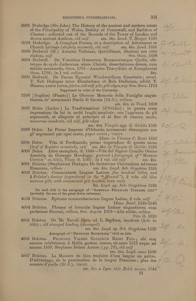 3991 Dodridge (Sir John) The History of the ancient and modern estate of the Principality of Wales, Dutchy of Cornewall, and Harldom of Chester: collected out of the Records of the Tower of London and divers ancient Authors, old calf sm. 4to. Lond. T’. Harper 1630 3992 Dodridge. A Compleat Parson, or a description of Advowsons or Church Livings (slightly wormed), old calf sm. 4to. Lond. 1641 3993 Dodwell (H.) Annales Velleiani, Quintihanei, Statiani seu vite eisdem, calf 8vo. Oxon. 1698 3994 Dodwell. De Veteribus Grecorunm Romanorumque Cyclis, obi- terque de cyclo Judeorum etate Christi, dissertationes decem, cum tabulis necessariis, Oven. 1701—Annales Thucydidei et Xenophontei Oxon. 1702; in 1 vol. vellum Ato. 3995 Dodwell. De Parma Equestri Woodwardiana dissertatio; acced. T. Neli Dialogus inter Elizabetham et Rob. Dudleium, edidit T. - Hearne, LARGE PAPER, plates, old calf gilt, gilt edges, roy. 8vo. Oxon. 1713 ‘Suppressed by order of the University. 3996 [Doglioni (Fausto)] Le Gloriose Memorie della Famiglia augus- tissima de’ serenissimi Duchi di Savoia (14 ll.), vellum sm. 4to. in Venet. 1608 3997 Dolce (liudov ) Le Trasformationi (d’Ovidio); in questa sesta impressione da lui in molti luoghi amphate; con laggiunta de gli argomenti, et allegorie al principio et al fino di ciascun canto, numerous woodcuts, “old calf, gilt edges sm. 4to. Vinegia app. -G. Giolito 1561 3998 Dolce. Le Prime Imprese d’Orlando, novamente ristampate con gl argomenti per ogni canto, paper covers ; UNCUT 12mo. in Vicenza CO. Rosio 1656 3999 Dolce. Vita di Ferdinando, primo imperadore di questo nome (leaf of Register mounted), calf sm. 4to. in Vinegia G. Giolito 1566 4000 Dolce. Altro esemplare, 7b. 1566—Vita del Signor Camillo Orsino descritta da Gioseppe Horologgi, portrait (Autograph of “ Roperr Corton ” on title), Vineg. +b. 1565; in 1 vol. old calf sm. 4:to. 4001 Doletus (Stephanus) Dialogus De Imitatione Ciceroniana adversus Erasmum, vellum . sm. 4to. Lugd. Seb. Gryphius 1535 4002 Doletus. Commentaria Lingue Latine, fine woodcut titles, and 2 Printer’s devices (reproduced in the *“ Manual’ ’), 2 vols. old blue morocco gilt, with ornamental gilt borders, ‘FINE COPY ‘fol. Lugd. ap. Seb. Gryphium 1536 On each title is the autograph of “Samurextis Preiiicanr Tigurini 1551” (probably the son of the great Swiss reformer). 4003 Doletus. Epitome commentariorum linguee Latine, 2 vols. calf 12mo. Basil. 1539- 1549 4004 Doletus. Phrases et formule lingue Latine elegantiores, cum prefatione Sturmii, vellum, 8vo. Argent. 1576—Alia editio, vellum Bvo. 4b. 1610 4005 Doletus. De Re Navali-.liber; ad. L. Bayfium, woodcuts (hole in title) ; old stamped binding (damaged) sm. 4to. Lugd. ap. Seb. Coane ininy eae Autograph of “Henricus Bourcuimr ” 1632 on title. 4006 Doletus. FRANCISCI VaLesti Gattorum Reais Fara; ubi rem omnem celebriorem 4 Gallis gestam nosces, ab anno 1513 usque ad annum 1539, Stephano Doleto Autore (pp. 79), old calf smn. 4to. Lugd. anno 1539 4007 Doletus. la Maniere de bien traduire d’une langue en aultre. D’advantage, de la punctuation de la langue Francoise; plus des accents d’ycelle (20 ll.), UNcuT sm. 4to, a Lyon chés Dolet mesme 1543 ~ 7A