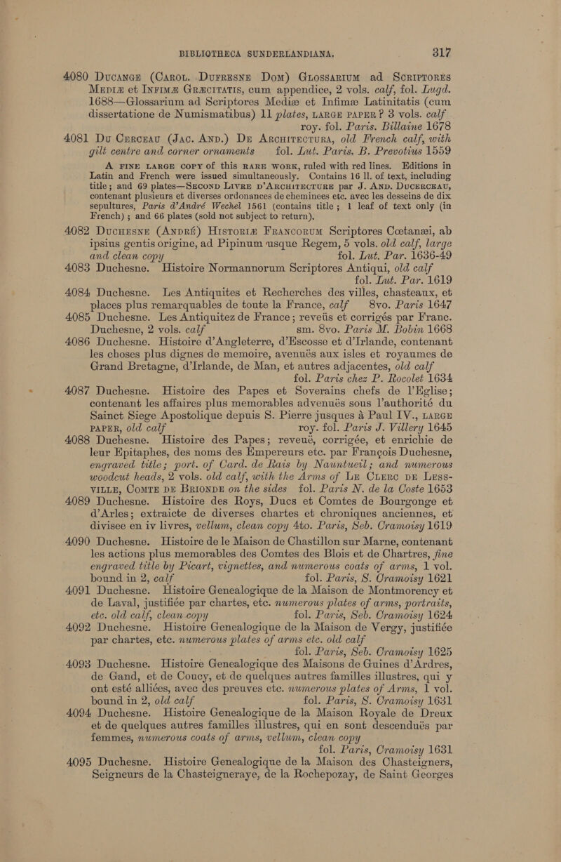 4080 Ducanae (Carou. Durresyse Dom) Gutossartum ad Sorirrores Mepria et Inrimz GRaciratis, cum appendice, 2 vols. calf, fol. Lugd. 1688—Glossarium ad Scriptores Mediz et Infime Latinitatis (cum dissertatione de Numismatibus) 11 plates, LARGE PAPER? 3 vols. calf roy. fol. Paris. Billaine 1678 4081 Du Curcuau (Jac. AnD.) Du Arcuitectura, old French calf, with gut centre and corner ornaments fol. Lut. Paris. B. Prevotius 1559 A FINE LARGE copy of this RARE WorRK, ruled with red lines. Editions in Latin and French were issued simultaneously. Contains 16 ll. of text, including title; and 69 plates—Seconp Livre p’ARCHITECTURE par J. AND. DucERCEAU, contenant plusieurs et diverses ordonances de cheminees etc. avec les desseins de dix sepultures, Paris d’André Wechel 1561 (contains title; 1 leaf of text only (in French) ; and 66 plates (sold not subject to return), 4082 Ducuusne (Anpri) Historta Francorum Scriptores Coetanei, ab ipsius gentis origine, ad Pipinum usque Regem, 5 vols. old calf, large and clean copy fol. Lut, Par. 1656-49 4083 Duchesne. Histoire Normannorum Scriptores Antiqui, old calf fol. Lut. Par. 1619 4084 Duchesne. les Antiquites et Recherches des villes, chasteaux, et places plus remarquables de toute la France, calf 8vo. Paris 1647 4085 Duchesne. Les Antiquitez de France; reveiis et corrigés par Franc. Duchesne, 2 vols. calf sm. 8vo. Paris M. Bobin 1668 4086 Duchesne. Histoire d’Angleterre, d’Escosse et d’Irlande, contenant les choses plus dignes de memoire, avenués aux isles et royaumes de Grand Bretagne, d’Irlande, de Man, et autres adjacentes, old calf fol. Parts chez P. Rocolet 1634 4087 Duchesne. Histoire des Papes et Soverains chefs de l’Helise; contenant les affaires plus memorables advenués sous l’authorité du Sainct Siege Apostolique depuis 8S. Pierre jusques 4 Paul IV., tarce PAPER, Old calf roy. fol. Paris J. Villery 1645 4088 Duchesne. Histoire des Papes; reveué, corrigée, et enrichie de leur Epitaphes, des noms des Kmpereurs etc. par Francois Duchesne, engraved title; port. of Card. de Rais by Nauntuetl; and numerous woodcut heads, 2 vols. old calf, with the Arms of Ln CiERc DE Less- VILLE, CoMTE DE BrionpE on the sides fol. Paris N. de la Coste 1653 4089 Duchesne. Histoire des Roys, Ducs et Comtes de Bourgonge et d’Arles; extraicte de diverses chartes et chroniques anciennes, et divisee en iv livres, vellum, clean copy 4to. Paris, Seb. Cramoisy 1619 4090 Duchesne. Histoire dele Maison de Chastillon sur Marne, contenant les actions plus memorables des Comtes des Blois et de Chartres, fine engraved title by Picart, vignettes, and numerous coats of arms, 1 vol. bound in 2, calf fol. Paris, S. Cramoisy 1621 4091 Duchesne. Histoire Genealogique de la Maison de Montmorency et de Laval, justifiée par chartes, etc. numerous plates of arms, portratts, etc. old calf, clean copy fol. Paris, Seb. Cramoisy 1624 4092 Duchesne. Histoire Genealogique de la Maison de Vergy, justifiée par chartes, etc. numerous plates of arms etc. old calf fol. Paris, Seb. Cramoisy 1625 4093 Duchesne. Histoire eit eae des Maisons de Guines a Ardres, de Gand, et de Coucy, et de quelques autres familles illustres, qui y ont esté alliées, avec des preuves etc. nwmerous plates of Arms, 1 vol. bound in 2, old calf fol. Paris, 8. Cramoisy 1631 4094 Duchesne. Histoire Genealogique de la Maison Royale de Dreux et de quelques autres familles illustres, qui en sont descendués par femmes, nwmerous coats of arms, vellum, clean copy fol. Paris, Cramoisy 1631 4095 Duchesne. Histoire Genealogique de la Maison des Chasteigners, Seigneurs de la Chasteigneraye, de la Rochepozay, de Saint Georges