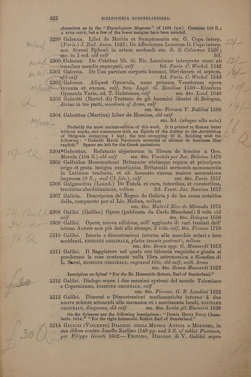 characters as in the “ Etymologicon Magnum” of 1499. (q.v.) Contains 110 IL ; “A FINE cory, but a few of the lower margins have been mended, 5299 Galenus. Libri de Morbis et Symptomatis etc. G. Copo interp. (Paris.) J. Bad. Ascen. 1523 ; De Affectorum Locorum G. Copo interp. ace. Sorani Ephesii in artem medendi etc. ib. S. Colineus 1520 ; etc. in 1 vol. old calf fol. 5300 Galenus. De Crisibus lib. iii. Nic. Leoniceno interprete nunc ab omnibus mendis repurgati, calf fol. Paris. C. Wechel. 1542 5301 Galenus. De Usu partium corporis humani, libri decem et septem, ~old calf fol. Paris. C. Wechel. 1543 Opuscula Varia, ed. T. Gulstonus, calf sm. 4to. Lond. 1640 5303 Galeotti (Bartol. di) Trattato de gli huomini illustri di Bologna, diviso in tre parti, woodcuts of Arms, calf sm. 4to. Ferrara V. Baldim 1590 5304 Galeottus (Martius) Liber de Homine, old calf sm. fol. (absque ulla nota) Probably the most ancient+edition of this work. .It is printed in Roman letter without marks, and commences with an Epistle of the Author to the Archbishop of Strigonis occupying 1 leaf; the text occupying 67 ll. finishing with the explicit.’? Spaces are left for the Greek quotations. 5304*Galeottus. Refutatio objectorum in librum de homine a Geo. Merula (104 Wl.) old calf sm. 4to. Venetiis per Jac. Rubewm 1476 5305 Galfridus Monemutensi Britannie utriusque regum et principum origo et gesta imsigna exantiquiss. Britannici sermonis monumentis in Latinum traducta, et ab Ascensio rursus maiore accuratione ‘impressa (8 ll.; and Cl fols.), calf sm. 4to. Paris. 1517 5306 Galganettus (Leand.) De Tutela et cura, tutoribus, et curatoribus, tractatus absolutissimus, vellum 5307 Galicia. Descripcion del Regno de Galicia y de las cosas notables della, compuesto por el Lic. Molina, vellum sm. 4to. Madrid Rico de Miranda 1675 5308 Galilei (Galileo) Opere (publicata da Carlo Manolessi) 2 vols. old calf sm. 4to. Bologna 1656 5309 Galilei. Opere, nuova edizione, coll’ aggiunto di vari trattati dell’ istesso Autore non pitt dati alle stampe, 3 vols. calf, 4to. Firenze 1718 5310 Galilei. Istoria e dimostrazioni imtorno alle macchie solari e loro accidenti, EDIZIONE ORIGINALE, plates (wants portrait’, vellum sm. 4to. Roma app. G. Mascardi 1613 5311 Galilei. I] Saggiatore nel quale con bilancia esquisita e giusta si ponderano le cose contenute nella libra astronomica e filosofica di LL. Sursi, EDIZIONE ORIGINALE, engraved title, old calf, with Arms sm. 4to. Rome Mascardi 1623 Inscription on flyleaf “ For the Rt. Honorable Robert, Earl of Sunderland.” 5312 Galilei. Dialogo sopra i due massimi systemi del mondo Tolemiaco e Copernicano, EDIZIONE ORIGINALE, calf sm. 4to. Miorenz. G. B. Landini 1632 5313 Galilei. . Discorsi e Dimostrazioni mathematiche intorno 4a due nuove scienze attenenti alla mecanica et i movimenta locali,. EDIZIONE ORIGINALE, diagrams, old calf sm. 4to. Leida gli Elsevirit 1638 On the flyleaves are the following inscriptions: ‘‘ Domis. Henry Percy Cham- berln..1654;” “For the right honnarabl. Robert Earl of Sunderland.” 5314 Ganer (Vincentro) D1ALogo DELLA Musica ANTICA e Moperna, in sua difesa contro Joseffo Zerlino (149 pp. and 5 Il. of table) Fiorenza,