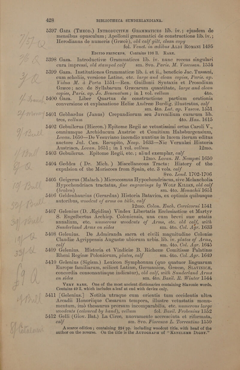 5397 Gaza (Tuerop.) Inrropuctive Grammatices lib. iv.; ejusdem de mensibus opusculum; Apollonii grammatici de constructione lib. iv. ; Herodianus de numeris (Greece), old calf gilt, clean copy fol. Venet. in edibus AupI Romani 1496 EDITIO PRINCEPS. Contains 198 ll. Rare. 5398 Gaza. Introductive Grammatices lib. iv. nunc recens singulari cura impressi, old stamped.calf sm. 8vo. Paris. M. Vaseosan. 1534 5399 Gaza. Institutiones Grammatice lib. 1. et 11., beneficio Jac. Tussani, cum scholiis, versione Latine, etc. large and clean copies, Paris. ap.” Vidua M. a Porta 1551—Ren. Guillonii Syntaxis et Prosodium Greece; acc. de Syllabarum Grecarum quantitate, large and clean copies, Paris. ap. Jo. Benenatum ; in 1 vol. vellum Ato. 5400 Gaza. Liber Quartus de constructione partium orationis conversione et explanatione Helis Andres Burdig. illustratus, calf sm. 4to. Lut. ap. Vascos. 1551 5401 Gebhardus (Janus) Crepundiorum seu Juvenilium curarum lib. tres, vellum 4to. Han. 1615 5402 Gebuilerus (Hieron.) Epitome Regii ac vetustissimi ortus Caroli V., omniumque Archiducum Austrizs et Comitium Habsburgensium, Lovan. 1650—De Vesuviano incendio nuntius in lucem iterum editus auctore Jul. Ces. Recupito, Neap. 1633—Nic Vernulei Historia Austriaca, Lovan. 1651; in 1 vol. vellum 12mo. 5403 Gebuilerus. Epitome Regi, etc.; aliud exemplar, calf 12mo. Lovan. H. Nempeei 1650 5404 Geddes (Dr. Mich.) Miscellaneous Tracts: History of the expulsion of the Moriscoes from Spain, etc. 3 vols. calf 8vo. Lond. 1702-1706 5405 Geigerus (Malach.) Microcosmus Hypochondriacus, sive Melancholia | Hypochondriaca tractatus, fine engravings by Wor Kiian, old calf (broken) sm. 4to. Monachii 1651 5406 Geldenhaurius (Gerardus) Historia Batavica, ex optimis quibusque autoribus, woodcut of arms on title, calf 12mo. Colon. Huch. Cervicorni 1541 5407 Gelenius (D. Aigidius) Vindex Libertatis Hcclesiasticee et Martyr S. Engelbertus Archiep. Coloniensis, una cum brevi sue etatis annalium, etc. numerous woodcuts of Arms, etc. old calf, with Sunderland Arms on sides sm. 4to. Col. Agr. 1633 5408 Gelenius. De Admiranda sacra et civili magnitudine Colonie Claudize Agrippensis Auguste ubiorum urbis. lib. iv. plates of Arms, calf sm. 4to. Col. Agr. 1645 5409 Gelenius. Historia et Vindicie B. Richeze Comitissee Palatinee Rheni Regine Poloniorum, plates, calf sm. 4to. Col..Agr. 1649 5410 Gelenius (Sigism.) Lexicon Symphonum (quo quatuor linguarum Europe familiarum, scilicet Latine, Germanice, Greece, SLAVINICA, concordia consonantiaque att old calf, with Sunderland Arms on sides sm. 4to. Basil. R. Winter 1544 VERY RARE. One of the most ancient dictionaries containing Slavonic words. Contains 49 ll. which includes aleaf at end with device only. 5411 [Gelenius.] Notitia utraque cum orientis tum occidentis ultra Arcadii Honoriique Cesarum tempora, illustre vetustatis monu- mentum, imo thesaurus prorsum incomparabilis, etc. nwmerous large woodcuts (colowred by hand), vellum fol. Basil. Frobenius 1552 5412 Gelli (Gioy. Bat.) La Circé, nuovamente accresciuta et riformata, calf — sm. 8vo. Fiorenza L. Torrentino 1550 A scarce edition ; containing 224 pp. including woodcut title. with head of the author on the reverse. On the title is the AuToGcRAaPH of “KeneLemME Dicsy.”