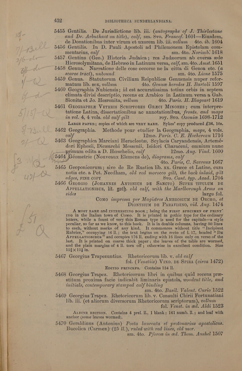  5455 Gentilis. De Jurisdictione lib. iii. (autographs of J. Thirlestane and Dr. Arbuthnot on title), calf, sm. 8vo. Francof. 1601—Hiusdem, de Donationibus inter virum et uxorem lib. iii. vellum Ato. 1b. 1604 5456 Gentilis. In D. Pauli Apostoli ad Philemonem Epistolam com- mentarius, calf sm. 4to. Norimb. 1618 5457 Gentius (Geo.) Historia Judaica; res Judsorum ab eversa ede Hierosolymitana, de Hebreeo in Latinum versa, calf, sm. 4to. Amst. 1651 5458 Genua. Narratione delle cose occorse ne la citta di Genoa etc. (a scarce tract), unbound sm. 4to. Lione 1575 5459 Genua. Statutorum Civilium Reipublice Genuensis nuper refor- matum lib. sex, vellum Ato. Genwee heredes H. Bartoli 1597 5460 Geographia Nubiensis; id est accuratissima totius orbis in septem climata divisi descriptio, recens ex Arabico in Latinum versa a Gab. Sionita et Jo. Hesronita, vellum 4to. Paris. H. Blageart 1619 5461 GrocrapHia VETERIS Scriprores Gracrt Mrinorzs; cum interpre- tatione Latina, dissertationibus ac annotationibus, fronts. and maps in vol. 4, 4 vols. old calf gilt roy. 8vo. Owonie 1698-1712 LARGE PAPER; copies of which are VERY RARE. Sykes’ copy produced £36. 10s. 5462 Geographia. Methode pour etudier la Geographia, maps, 4 vols. calf 12mo. Paris. C. H. Hochereau 1716 0463 Geographica Marciani Heracleote, Scylacis Caryandensis, Artemé- dori Ephesii, Dicsearchi Messenii, Isidori Characeni, omnium nunc primum edita a D. Hoeschelio, calf 12mo. Aug. Vind. 1600 5464 Géometrie (Nouveaux Hlemens de), diagrams, calf: DA Ato. Paris, O. Savreux 1667 5465 Geoponicorum; sive de Re Rustica lib. xx. Greece et Latine, cum notis etc. a Pet. Needham, old red morocco gilt, the back inlaid, gilt edges, FINE COPY 8vo. Cant. typ. Acad. 1704 5466 Grorcio (Jonannes Antonius p&amp; Sancro) SvupER TITULUM DE APPELLATIONIBUS, lit. goth. old calf, with the Marlborough Arms on sides large fol. : Como impressa per Magistros AMBROSIUM DE ORCHO, et Dionystum DE ParRavIsIno, vid. Aug. 1474 A MOST RARE and INTERESTING BOOK; being the FIRST SPECIMEN OF PRINT In@ in the Italian town of Como. It is printed in gothic type for the ordinary letters, while a fount of very thin Roman type is used for the capitals—a style peculiar, so far as we know, to this book. It is in double columns, having 50 lines to each, without marks of any kind. It commences without title ‘ Incipinnt Rubrice,’ occupying 16 1].; the text begins on the recto of 1. 17, headed “ Du APPELLATIONIBUS ” and occupies 176 Il. ending with 16 lines only on verso of the last. It is printed on coarse thick paper; the leaves of the table are wormed, and the plain margins of 4 ll. torn off; otherwise in excellent condition. Size 152X 11} in. 5467 Georgius Trapezuntius. Rhetoricorum lib. v. old calf fol. (Venettis) Vinp. pz Spira (circa 1472) EDITIO PRINCEPS. Contains 154 ll. 5468 Georgius Trapez. Rhetoricorum libri in quibus quid recens pre- stitum proxima facie indicabit liminaris epistola, woodcut title, and initials, contemporary stamped calf binding sm. 4to. Basil. Valent. Curto 1622 5469 Georgius Trapez. Rhetoricorum lib. v. Consulti Chirii Fortunatiani lib. iii. (et aliorum diversorum Rhetoricorum scriptorum), vellum fol. Venet. in ced. Aldi 1523 ALDINE EDITION. Contains 4 prel.1l., 1 blank; 161 numb. ll.; and leaf with ~ anchor (some leaves wormed). 5470 Geraldinus (Antonius) Poeta laureata et protonarius apostolicus. Bucolica (Carmen): (25 Il.), ruled with red lines, old mor. sm. 4to. Pforcee in ed. Thom. Aushel 1507
