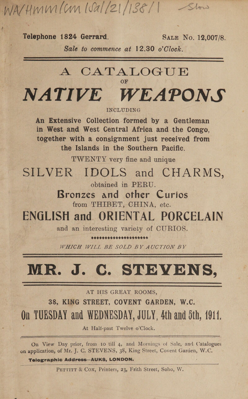 Telephone 1824 Gerrard. SALE No. 12,007/8. Sale to commence at 12.30 o eres   A CATALOGUE NATIVE WEAPONS INCLUDING An Extensive Collection formed by a Gentleman in West and West Central Africa and the Congo, together with a consignment just received from the Islands in the Southern Pacific. ‘TWENTY very fine and unique te obtained in PERU. Bronzes and other Curios from THIBET, CHINA, etc. ENGLISH and ORIENTAL PORCELAIN and an interesting variety of CURIOS. 9999000494 O9000 9909004 WHICH WILL BE SOLD BY AUCTION BY MR. J. C. STEVENS, AT HIS GREAT ROOMS, 38, KING STREET, COVENT GARDEN, W.C. On TUESDAY and WEDNESDAY, JULY, 4th and oth, 4911. At Half-past Twelve o’Clock. oe      On View Day prior, from io till 4, and Nein: of Sale, and Catalogues on application, of Mr. J. C. STEVENS, 38, King Street, Covent Garden, W.C. Telegraphic Address—AUKS, LONDON. TEE EEA A    PETTITT &amp; Cox, Printers, 23, Frith Street, Soho: Ww.